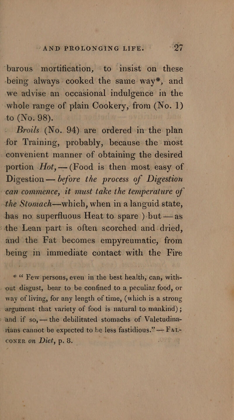 ‘barous mortification, to insist on these being always cooked the same way*, and we advise an occasional indulgence in the whole range of plain Cookery, from (No. 1) to (No. 98). Broils (No. 94) are ordered inthe plan ‘for Training, probably, because the most -convenient manner of obtaining the desired portion Hot, — (Food is then most. easy of Digestion — before the process of Digestion can commence, it must take the temperature of the Stomach—which, when in a languid state, has no superfluous Heat to. spare )-but+as ‘the Lean part is often scorched and dried, and the Fat becomes empyreumatic, from being in immediate contact with the Fire * “ Few persons, even in the best health, can, with- out disgust, bear to be confined to a peculiar food, or way of living, for any length of time, (which is a strong argument that variety of food is natural to mankind) ; ‘and if so,—the debilitated stomachs of Valetudina- rians cannot be expected to be less fastidious.” — Fat- CONER on Diet, p. 8. 7