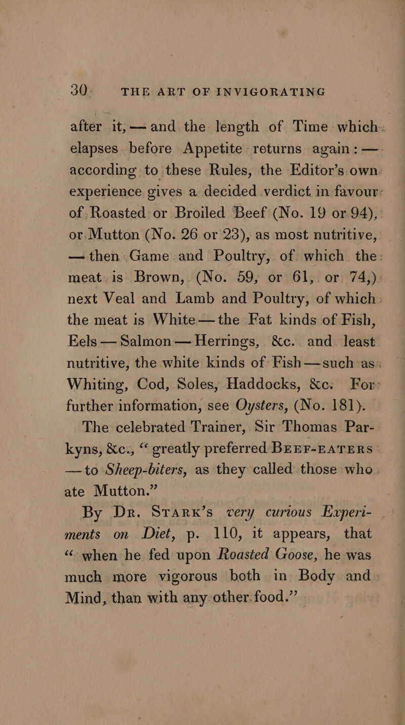 after it,—-and the length of Time which. elapses before Appetite returns again :—. according to these Rules, the Editor’s own. experience gives a decided verdict in favour: of Roasted or Broiled Beef (No. 19 or 94), or Mutton (No. 26 or 23), as most nutritive, — then Game and Poultry, of which the: meat. is Brown, (No. 59, or 61, or 74,) next Veal and Lamb and Poultry, of which: the meat is White—the Fat kinds of Fish, Eels — Salmon — Herrings, &amp;Xc.. and_ least nutritive, the white kinds of Fish—such as. Whiting, Cod, Soles, Haddocks, &amp;c. For» further information, see Oysters, (No. 181). The celebrated Trainer, Sir Thomas Par- kyns, &amp;c., “ greatly preferred BEEF-EATERS | —to Sheep-biters, as they called those who. ate Mutton.” By Dr. Srarx’s very curious Experi- | ments on Diet, p. 110, it appears, that “when he fed upon Roasted Goose, he was much more vigorous both in Body and Mind, than with any other.food.”