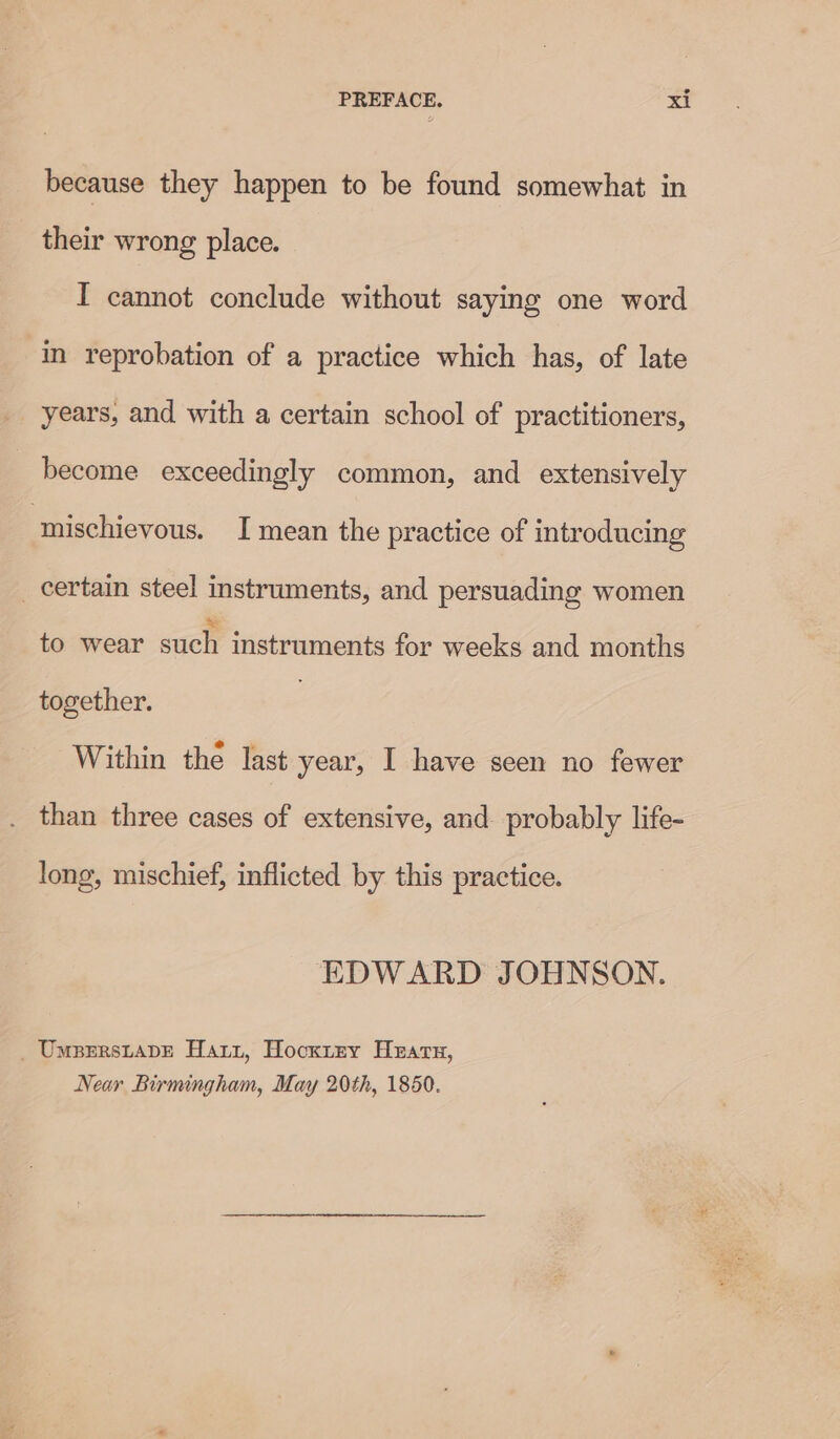 because they happen to be found somewhat in their wrong place. I cannot conclude without saying one word in reprobation of a practice which has, of late _ years, and with a certain school of practitioners, become exceedingly common, and extensively ‘mischievous. I mean the practice of introducing _ certain steel instruments, and persuading women to wear such instruments for weeks and months together. Within the last year, I have seen no fewer than three cases of extensive, and probably life- long, mischief, inflicted by this practice. EDWARD JOHNSON. _ Umpsrstapve Harz, Hocxrzy Hearn, Near Birmingham, May 20th, 1850.