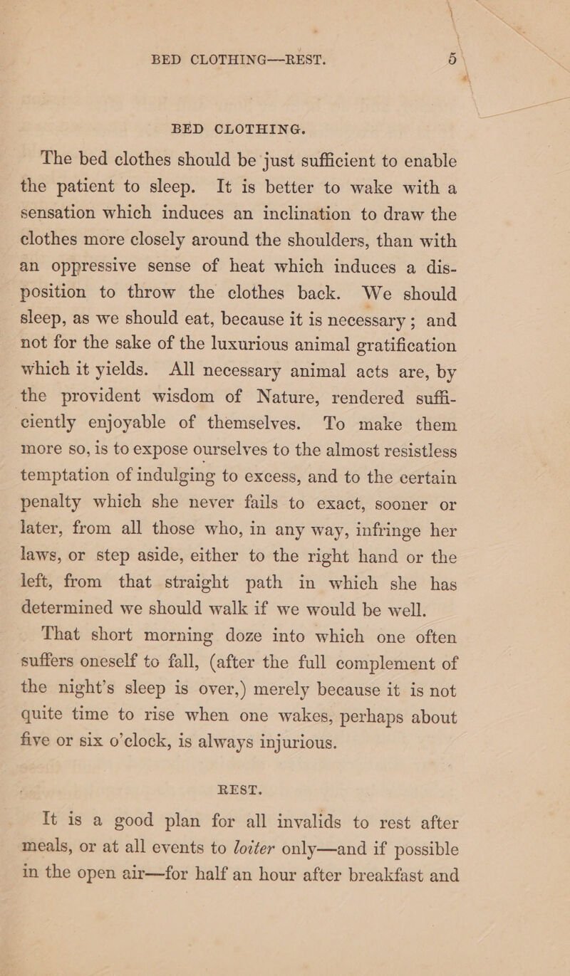 BED CLOTHING. The bed clothes should be just sufficient to enable the patient to sleep. It is better to wake with a sensation which induces an inclination to draw the clothes more closely around the shoulders, than with an oppressive sense of heat which induces a dis- position to throw the clothes back. We should sleep, as we should eat, because it is necessary ; and not for the sake of the luxurious animal gratification which it yields. All necessary animal acts are, by the provident wisdom of Nature, rendered suffi- ciently enjoyable of themselves. To make them more 80, is to expose ourselves to the almost resistless temptation of indulging to excess, and to the certain penalty which she never fails to exact, sooner or later, from all those who, in any way, infringe her laws, or step aside, either to the right hand or the left, from that straight path in which she has determined we should walk if we would be well. That short morning doze into which one often suffers oneself to fall, (after the full complement of the night’s sleep is over,) merely because it is not quite time to rise when one wakes, perhaps about five or six o’clock, is always injurious. REST. It is a good plan for all invalids to rest after meals, or at all events to loiter only—and if possible in the open air—for half an hour after breakfast and