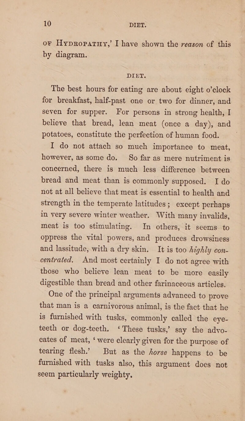 or Hypropatuy,’ I have shown the reason of this by diagram. DIET. The best hours for eating are about eight o’clock for breakfast, half-past one or two for dinner, and seven for supper. For persons in strong health, I believe that bread, lean meat (once a day), and ~ potatoes, constitute the perfection of human food. I do not attach so much importance to meat, however, as some do. So far as mere nutriment is concerned, there is much less difference between bread and meat than is commonly supposed. I do not at all believe that meat is essential to health and strength in the temperate latitudes; except perhaps in very severe winter weather. With many invalids, meat is too stimulating. In others, it seems to oppress the vital powers, and produces drowsiness and lassitude, with a dry skin. It is too highly con- centrated. And most certainly I do not agree with those who believe lean meat to be more easily digestible than bread and other farinaceous articles. One of the principal arguments advanced to prove © that man is a carnivorous animal, is the fact that he is furnished with tusks, commonly called the eye- teeth or dog-teeth. ‘These tusks,’ say the advo- cates of meat, ‘ were clearly given for the purpose of tearing flesh.’ But as the horse happens to be furnished with tusks also, this argument does not seem particularly weighty,