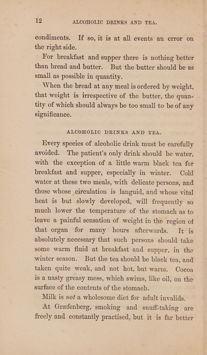 condiments. If so, it is at all events an error on the right side. For breakfast and supper there is nothing better than bread and butter. But the butter should be as small as possible in quantity. When the bread at any meal is ordered by weight, that weight is irrespective of the butter, the quan- tity of which should always be too small to be of any significance. ALCOHOLIC DRINKS AND TEA. Every species of alcoholic drink must be carefully avoided. The patient’s only drink should be water, with the exception of a little warm black tea for breakfast and supper, especially in winter. Cold water at these two meals, with delicate persons, and those whose circulation is languid, and whose vital heat is but slowly developed, will frequently so much lower the temperature of the stomach as to leave a painful sensation of weight in the region of that organ for many hours afterwards. It is absolutely necessary that such persons should take some warm fluid at breakfast and supper, in the — winter season. But the tea should be black tea, and taken quite weak, and not hot, but warm. Cocoa is a nasty greasy mess, which swims, like oil, on the surface of the contents of the stomach. Milk is not a wholesome diet for adult invalids. At Grefenberg, smoking and snuff-taking are freely and constantly practised, but it is far better