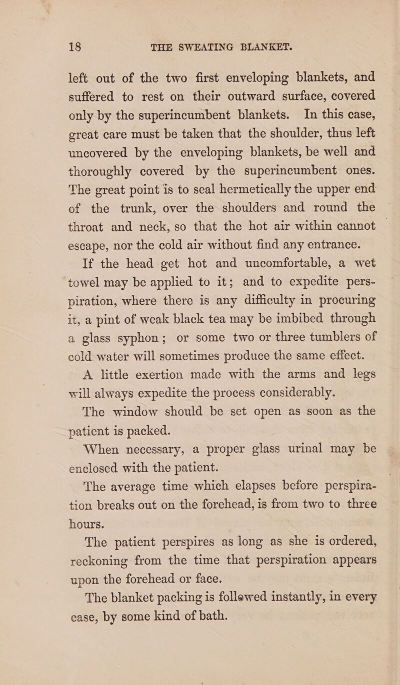 left out of the two first enveloping blankets, and suffered to rest on their outward surface, covered only by the superincumbent blankets. In this case, great care must be taken that the shoulder, thus left uncovered by the enveloping blankets, be well and thoroughly covered by the superincumbent ones. The great point is to seal hermetically the upper end of the trunk, over the shoulders and round the throat and neck, so that the hot air within cannot — escape, nor the cold air without find any entrance. If the head get hot and uncomfortable, a wet towel may be applied to it; and to expedite pers- piration, where there is any difficulty in procuring it, a pint of weak black tea may be imbibed through a glass syphon; or some two or three tumblers of cold water will sometimes produce the same effect. A little exertion made with the arms and legs will always expedite the process considerably. The window should be set open as soon as the patient is packed. When necessary, a proper glass urinal may be enclosed with the patient. The average time which elapses before perspira- tion breaks out on the forehead, is from two to three _ hours. The patient perspires as long as she is ordered, reckoning from the time that perspiration appears upon the forehead or face. The blanket packing is follewed instantly, in miei case, by some kind of bath.