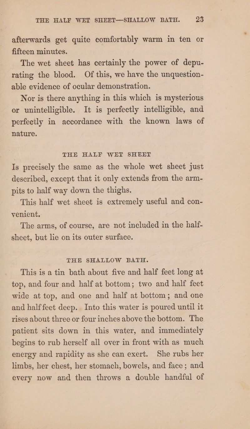 afterwards get quite comfortably warm in ten or fifteen minutes. The wet sheet has certainly the power of depu- rating the blood. Of this, we have the unquestion- able evidence of ocular demonstration. Nor is there anything in this which is mysterious or unintelligible. It is perfectly intelligible, and perfectly in accordance with the known laws of nature. i THE HALF WET SHEET Is precisely the same as the whole wet sheet just - described, except that it only extends from the arm- pits to half way down the thighs. This half wet sheet is extremely useful and con- venient. The arms, of course, are not included in the half- sheet, but lie on its outer surface. THE SHALLOW BATH. This is a tin bath about five and half feet long at top, and four and half at bottom; two and half feet wide at top, and one and half at bottom; and one and half feet deep. Into this water is poured until it rises about three or four inches above the bottom. The patient sits down in this water, and immediately begins to rub herself all over in front with as much energy and rapidity as she can exert. She rubs her limbs, her chest, her stomach, bowels, and face; and every now and then throws a double handful of