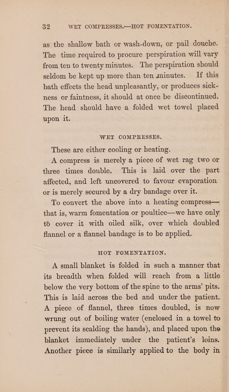 S2 WET COMPRESSES.—HOT FOMENTATION. as the shallow bath or wash-down, or pail douche. The time required to procure perspiration will vary from ten to twenty minutes. The perspiration should seldom be kept up more than ten minutes. If this bath effects the head unpleasantly, or produces sick- ness or faintness, it should at once be discontinued. The head should have a folded wet towel placed upon it. 5 WET COMPRESSES. These are either cooling or heating. A compress is merely a piece of wet rag two or three times double. This is laid over the part affected, and left uncovered to favour evaporation or is merely secured by a dry bandage over it. To convert the above into a heating compress— that is, warm fomentation or poultice—we have only tO cover it with oiled silk, over which doubled flannel or a flannel bandage is to be applied. HOT FOMENTATION. A small blanket is folded in such a manner that below the very bottom of the spine to the arms’ pits. This is laid across the bed and under the patient. A piece of flannel, three times doubled, is now wrung out of boiling water (enclosed in a towel to prevent its scalding the hands), and placed upon the blanket immediately under the patient’s loins. Another piece is similarly applied to the body in