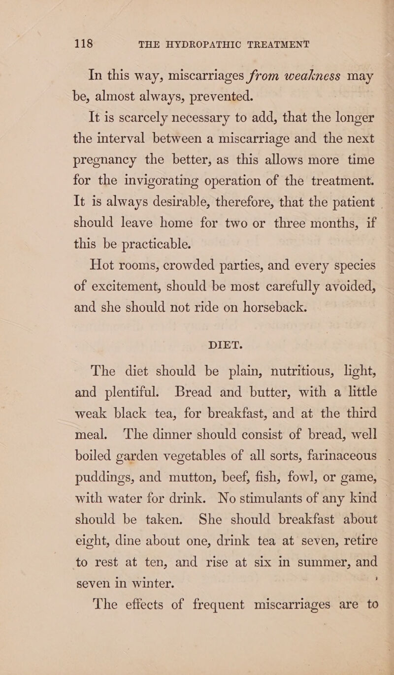 In this way, miscarriages from weakness may be, almost always, prevented. It is scarcely necessary to add, that the longer the interval between a miscarriage and the next pregnancy the better, as this allows more time for the invigorating operation of the treatment. It is always desirable, therefore, that the patient _ should leave home for two or three months, if this be practicable. Hot rooms, crowded parties, and every species of excitement, should be most carefully avoided, and she should not ride on horseback. DIET. The diet should be plain, nutritious, light, and plentiful. Bread and butter, with a little weak black tea, for breakfast, and at the third meal. The dinner should consist of bread, well boiled garden vegetables of all sorts, farinaceous puddings, and mutton, beef, fish, fowl, or game, with water for drink. No stimulants of any kind ~ should be taken. She should breakfast about eight, dine about one, drink tea at seven, retire to rest at ten, and rise at six in summer, and seven in winter. The effects of frequent miscarriages are to