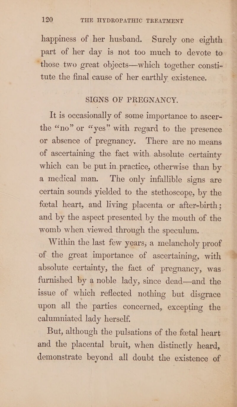 happiness of her husband. Surely one eighth part of her day is not too much to devote to ‘those two great objects—which together consti- tute the final cause of her earthly existence. SIGNS OF PREGNANCY. It is occasionally of some importance to ascer- the “no” or “yes” with regard to the presence or absence of pregnancy. There are no means of ascertaining the fact with absolute certainty which can be put.in_ practice, otherwise than by a medical man. The only infallible signs are certain sounds yielded to the stethoscope, by the foetal heart, and living placenta or after-birth; and by the aspect presented by the mouth of the womb when viewed through the speculum. Within the last few years, a melancholy proof of the great importance of ascertaining, with furnished by a noble lady, since dead—and the issue of which reflected nothing but disgrace upon all the parties concerned, excepting the calumniated lady herself. But, although the pulsations of the foetal heart and the placental bruit, when distinctly heard, demonstrate beyond all doubt the existence of