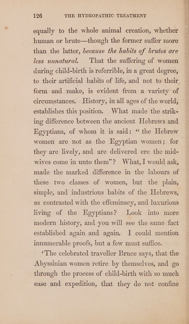 equally to the whole animal creation, whether human or brute—though the former suffer more than the latter, because the habits of brutes are less unnatural. That the suffering of women during child-birth is referrible, in a great degree, establishes this position. What made the strik- ing difference between the ancient Hebrews and Egyptians, of whom it is said: “ the Hebrew women are not as the Egyptian women; for they are lively, and are delivered ere the mid- wives come in unto them”? What, I would ask, made the marked difference in the labours of these two classes of women, but the plain, simple, and industrious habits of the Hebrews, as contrasted with the effeminacy, and luxurious living of the Egyptians? Look into more established again and again. I could mention innumerable proofs, but a few must suftice. ‘The celebrated traveller Bruce says, that the Abyssinian women retire by themselves, and go through the process of child-birth with so much ease and expedition, that they do not confine bie a Be