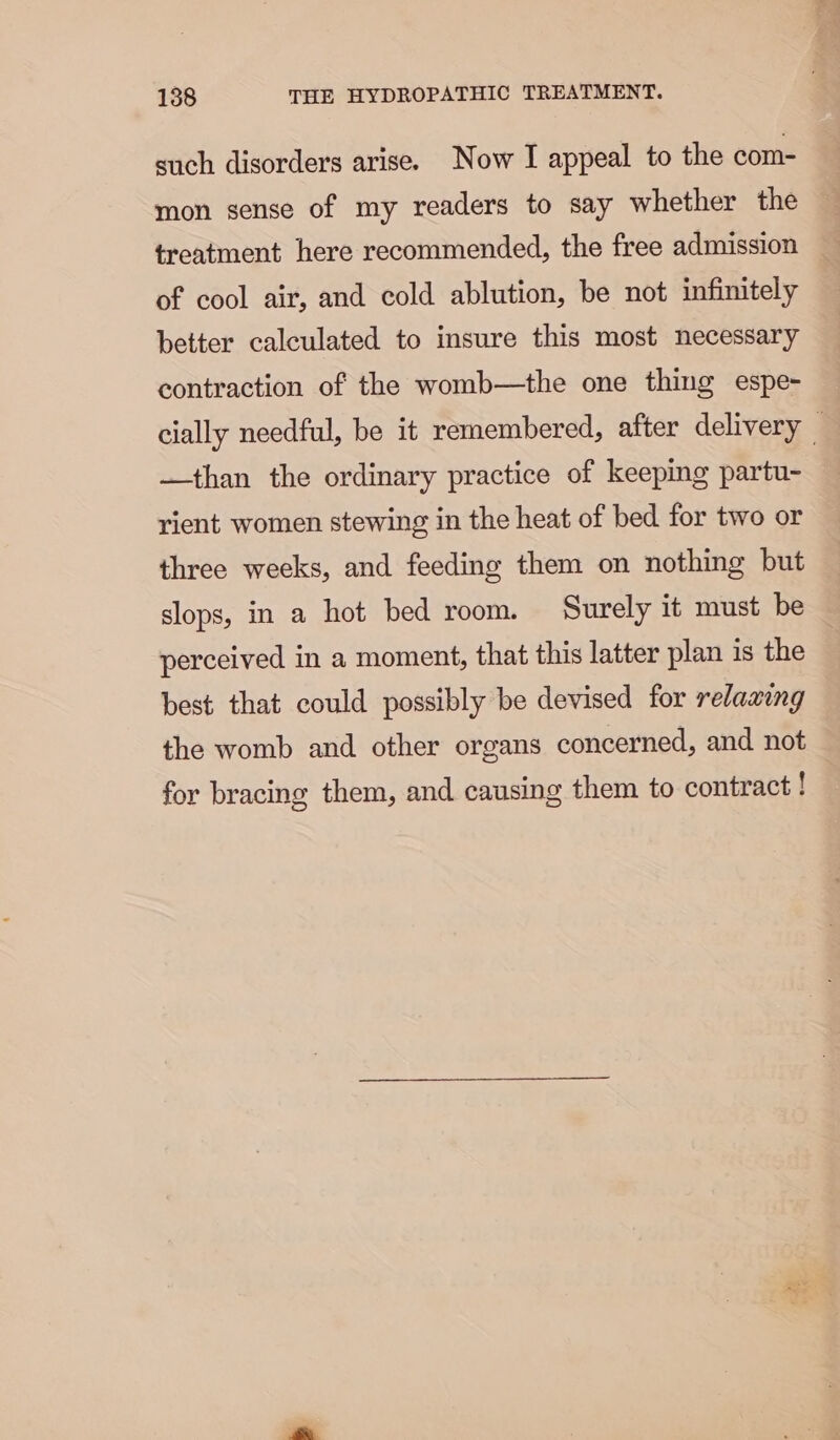 such disorders arise. Now I appeal to the com- mon sense of my readers to say whether the treatment here recommended, the free admission of cool air, and cold ablution, be not infinitely better calculated to insure this most necessary contraction of the womb—the one thing espe- cially needful, be it remembered, after delivery — —than the ordinary practice of keeping partu- rient women stewing in the heat of bed for two or three weeks, and feeding them on nothing but slops, in a hot bed room. Surely it must be perceived in a moment, that this latter plan 1s the best that could possibly be devised for relaaing the womb and other organs concerned, and not for bracing them, and causing them to contract!