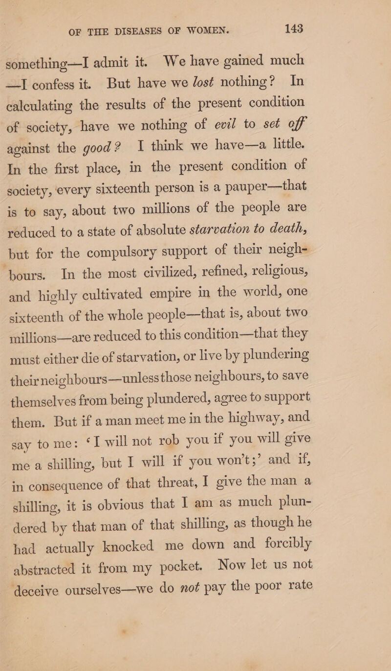 something—I admit it. We have gained much —I confess it. But have we Jost nothing? In calculating the results of the present condition of society, have we nothing of evil to set off against the good? I think we have—a little. In the first place, in the present condition of society, every sixteenth person is a pauper—that is to say, about two millions of the people are reduced to astate of absolute starvation to death, but for the compulsory support of their neigh- ‘pours. In the most civilized, refined, religious, and highly cultivated empire in the world, one sixteenth of the whole people—that is, about two millions—are reduced to this condition—that they must either die of starvation, or live by plundering their neighbours—unless those neighbours, to save themselves from being plundered, agree to support them. But if aman meet me in the highway, and say tome: ‘I will not rob you if you will give me a shilling, but I will if you won’t;’ and if, in consequence of that threat, I give the man a shilling, it is obvious that I am as much plun- dered by that man of that shilling, as though he had actually knocked me down and forcibly abstracted it from my pocket. Now let us not deceive ourselves—we do not pay the poor rate