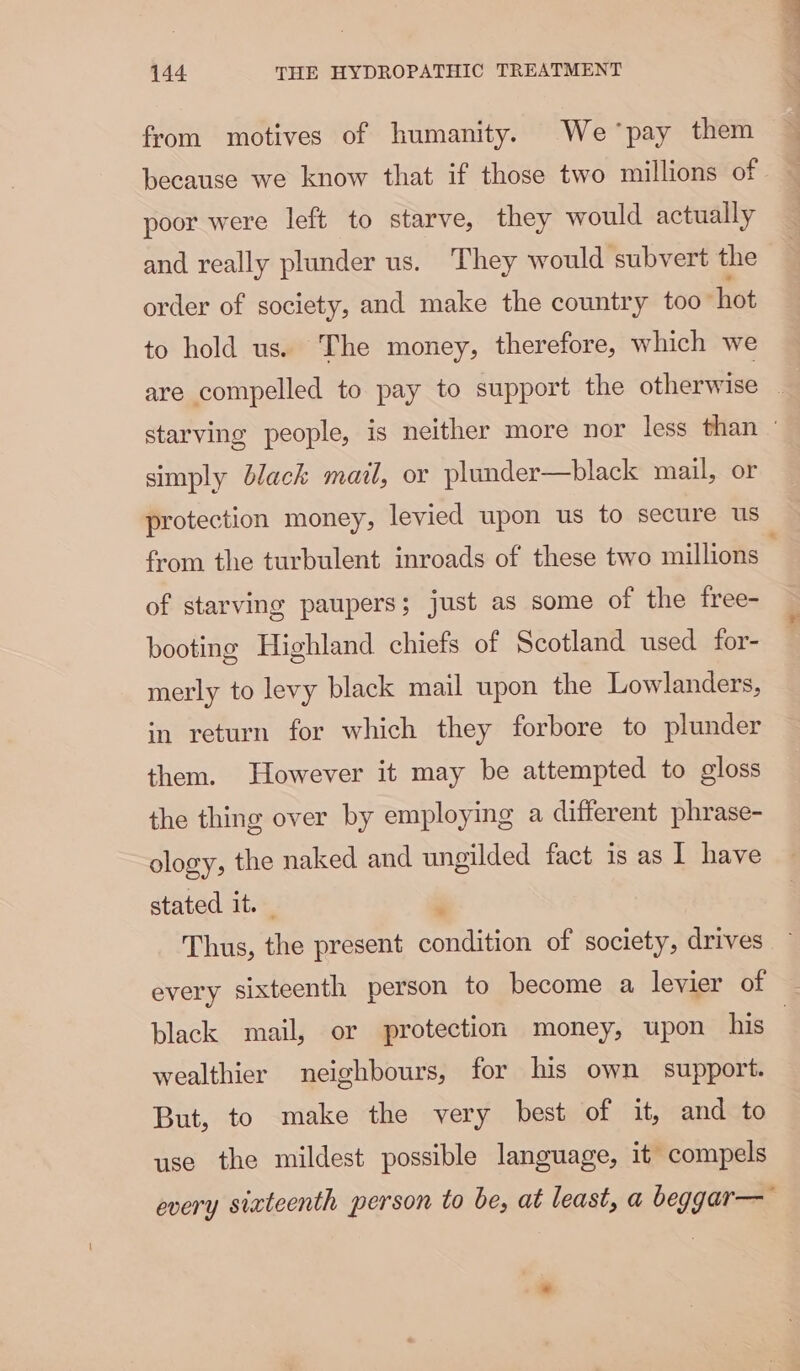 from motives of humanity. We pay them because we know that if those two millions of poor were left to starve, they would actually and really plunder us. They would subvert the order of society, and make the country too hot to hold us. The money, therefore, which we simply black mail, or plunder—black mail, or protection money, levied upon us to secure us of starving paupers; just as some of the free- booting Highland chiefs of Scotland used for- merly to levy black mail upon the Lowlanders, in return for which they forbore to plunder them. However it may be attempted to gloss the thing over by employing a different phrase- ology, the naked and ungilded fact 1s as I have stated it. , black mail, or protection money, upon his wealthier neighbours, for his own support. But, to make the very best of it, and to use the mildest possible language, it compels every sixteenth person to be, at least, a beggar— *