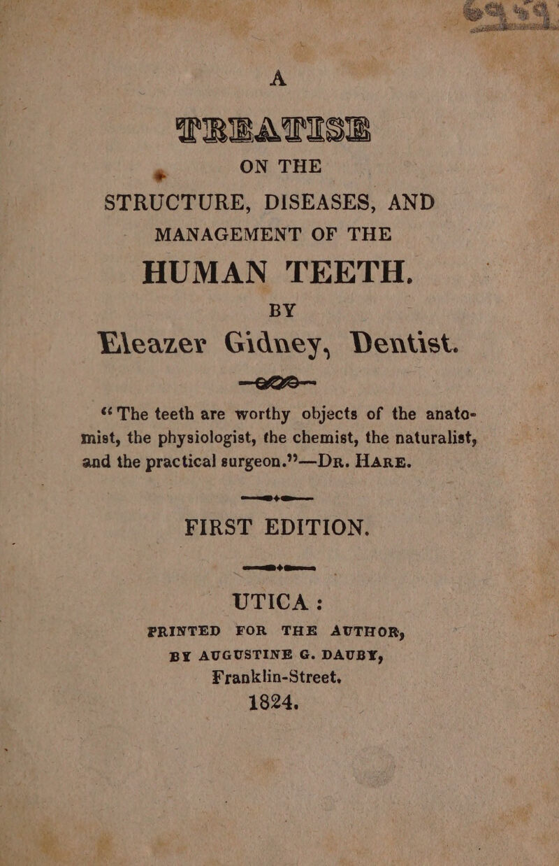 eR ie ane to St yo ey Orr ee TREATISES PS ON THE STRUCTURE, DISEASES, AND MANAGEMENT OF THE HUMAN TEETH. BY Fleazer Gidney, Dentist. —-Kea-- ; “‘The teeth are worthy objects of the anato- mist, the physiologist, the chemist, the naturalist, and the practical surgeon.”—Dr. Hare. FIRST EDITION, UTICA: PRINTED FOR THE AUTHOR, by BY AUGUSTINE G. DAUBY, Franklin-Street, 1824.