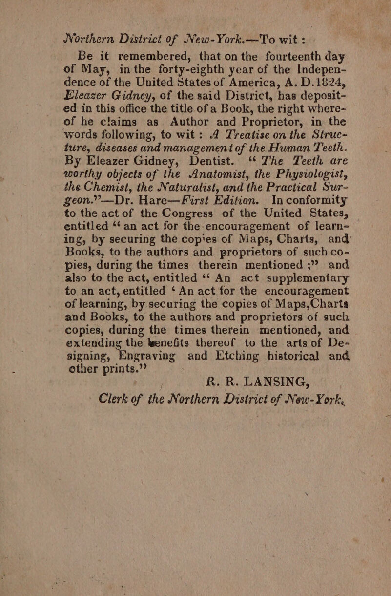 Northern District of New-York.—To wit : Be it remembered, that on the fourteenth day of May, inthe forty-eighth year of the Indepen- dence of the United States of America, A. D.1824, Eleazer Gidney, of the said District, has deposit- ed in this office the title. of a Book, the right where- of he claims as. Author and Proprietor, in the words following, to wit: .4 Treatise on the Struc~ ture, diseases and management of the Human Teeth. By Eleazer Gidney, Dentist. ‘‘ The Teeth are worthy objects of the Anatomist, the Physiologist, the Chemist, the Naturalist, and the Practical Sur- geon.”—Dr. Hare—First Edition. In conformity to the act of the Congress of the United States, entitled *‘ an act for the-encouragement of learn- ing, by securing the cop'es of Maps, Charts, and: Books, to the authors and proprietors of such co- pies, during the times therein mentioned ;” and also to the act, entitled ‘* An act supplementary to an act, entitled ‘An act for the encouragement of learning, by securing the copies of Maps,Charts and Books, to the authors and proprietors of such copies, during the times therein mentioned, and extending the wenefits thereof to the arts of De- signing, Engraving and Etching historical and other prints.”? R. R. LANSING, Clerk of the Northern District of New-York,