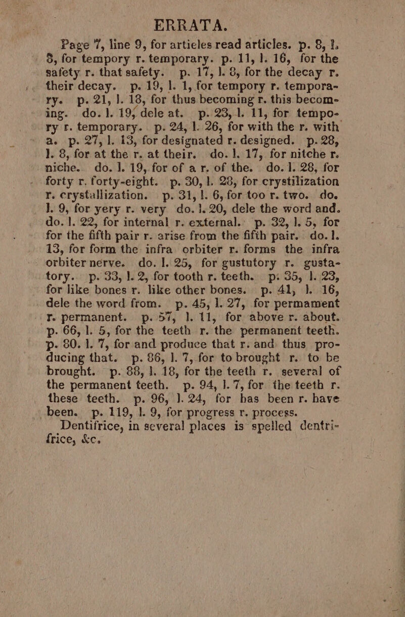 ERRATA. Page 7, line 9, for artieles read articles. p. 8, 1. 5, for tempory r. temporary. P. 11, 1. 16, for the safety r. that sate p- 17, 1. 8, for the decay r. their decay. p. 19, 1. 1, for tempory r. tempora- ry. p. 21, J. 18, for thus becoming r. this becom- ing. . do. I. 19, dele at. p. 23,1. 11, for tempo- ry ©. temporary. p. 24, 1. 26, for with the r. with ‘asp. 275.1. .13, for designated r. designed. p.28, }. 8, for at the r. at their. do. 1. 17, for nitche r. niche. do. |. 19, for of ar. of the. do. 1. 28, for forty r. forty-eight. p. 30, |. 28, for crystilization r. crystallization. p. 31,1. 6, for too r. two. do. 1. 9, for yery r. very do. 1.20, dele the word and. do. 1. 22, for internal r. external.’ p. 32, 1.5, for for the fifth pair r. arise from the fifth pair. do.1. 13, for form the infra orbiter r. forms the infra - orbiternerve. do. 1. 25, for gustutory r. gusta- tory. p. 33, |. 2, for tooth r. teeth. p: 35, 1.23, for like bones r. like other bones. p. 41, 1. 16, dele the word from. p. 45, 1. 27, for permament Y. permanent. p. 57, 1}. 11, for above r. about. p- 66, 1. 5, for the teeth r. ‘the permanent teeth. p- 80. 1. 7, for and produce that r. and thus pro- ducing that. p. 86, |. 7, for to brought r. to be brought. p. 88, 1. 18, for the teeth r. several of the permanent teeth. p. 94, ].7, for the teeth r. these teeth. p. 96, 1.24, for has been r. have been. p. 119, 1. 9, for progress r. process. Dentifrice, in several places is spelled dentri- frice, &amp;c.