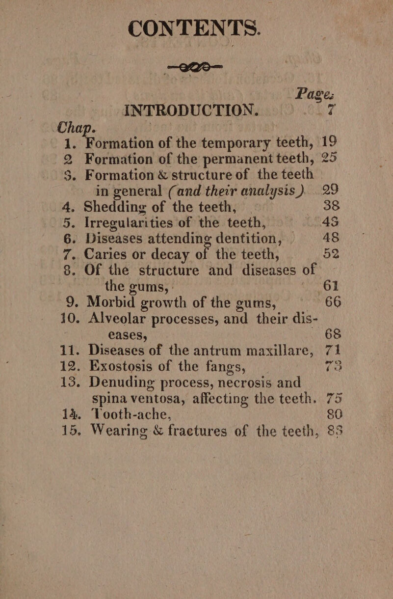 CONTENTS. Pages INTRODUCTION. OX 7 Formation of the permanent teeth, 25 in general (and their analysis). 29 Shedding of the teeth, | 38 Caries or decay of the teeth, 52 Of the structure and diseases of the gums, | 61 eases, 68 11. Diseases of the antrum maxillare, 71 12. Exostosis of the fangs, 73 13. Denuding process, necrosis and Spina ventosa, affecting the teeth. 75 14. Tooth-ache, 80 15, Wearing &amp; fractures of the teeth, 83