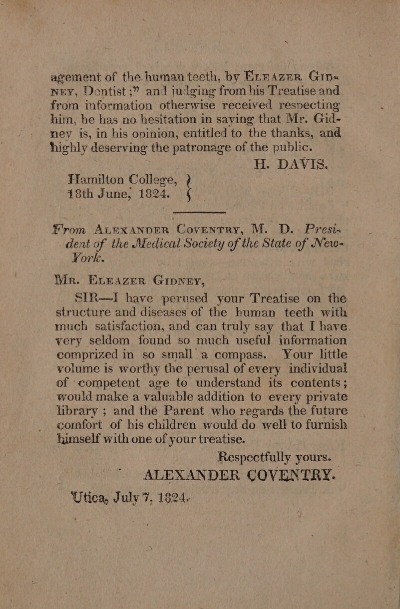 agement of the human teeth, by ExnAzer Gip~ ney, Dentist ;” and judging from his Treatise and from information otherwise received resvecting him, he has no hesitation in saying that Mr. Gid- ney is, in his opinion, entitled to the thanks, and highly deserving the patronage of the public. H. DAVIS. Hamilton College, 18th June, 1824. from ALEXANDER Coventry, M. D.. Presi. dent of the Medical Society of the State oe New- York. Wr. Exeazer Gipney, SIR—I have perused your Treatise on the structure and diseases of the human teeth with much satisfaction, and can truly say that I have. very seldom found so much useful information comprized in so small a compass. Your little volume is worthy the perusal of every individual of competent age to understand its contents ; would make a valuable addition to every private library ; and the Parent who regards the future comfort of his children would do welt to furnish himself with one of your treatise. Respectfully yours. — ALEXANDER COVENTRY. Utica, July '7, 1824.