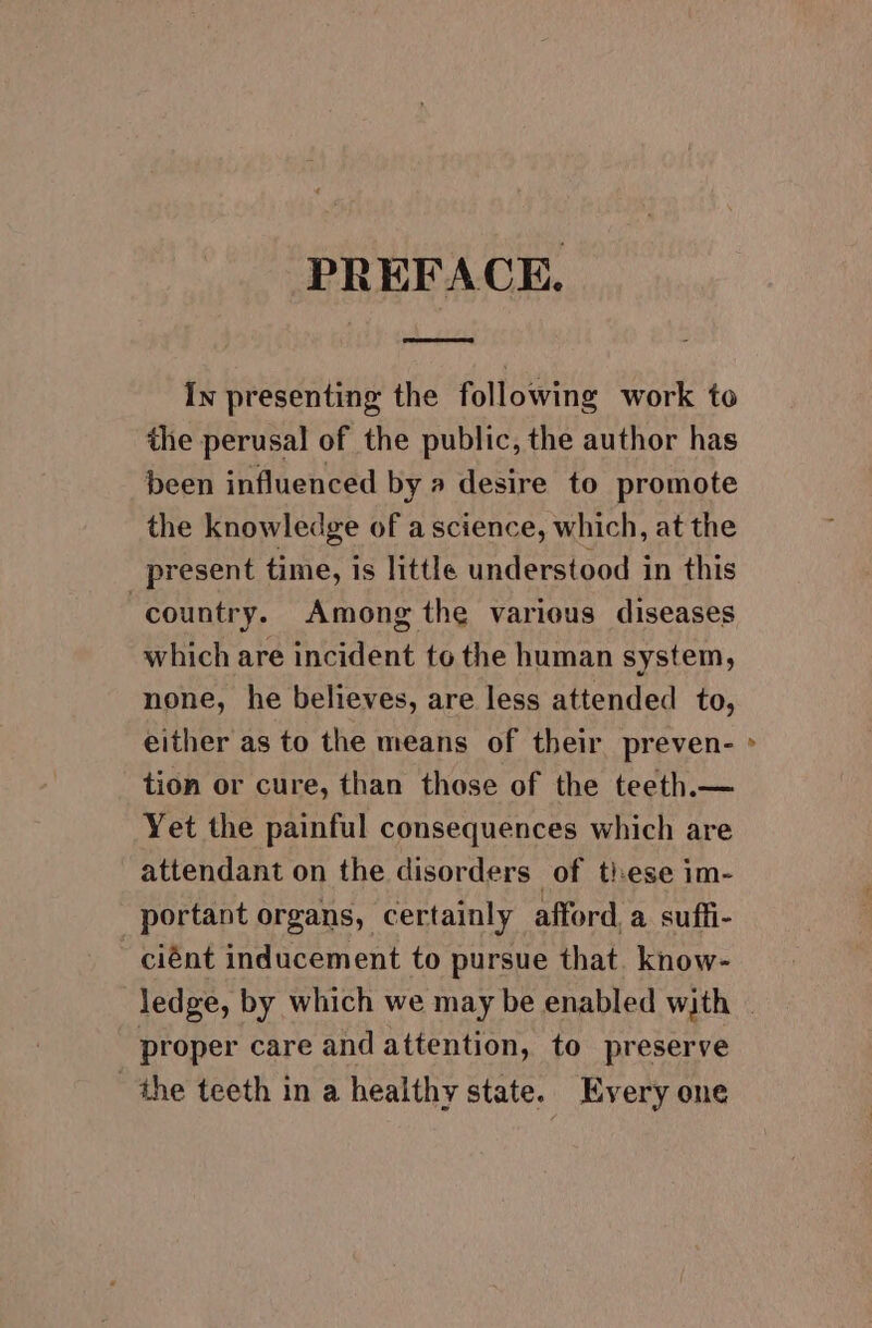 PREFACE. In presenting the following work to the perusal of the public, the author has been influenced by a desire to promote the knowledge of a science, which, at the present time, is little understood in this country. Among the various diseases which are incident to the human system, none, he believes, are less attended to, either as to the means of their preven- tion or cure, than those of the teeth.— Yet the painful consequences which are attendant on the disorders of tiese im- portant organs, certainly afford, a suffi- ciént inducement to pursue that. know- proper care and attention, to preserve the teeth in a healthy state. Every one »