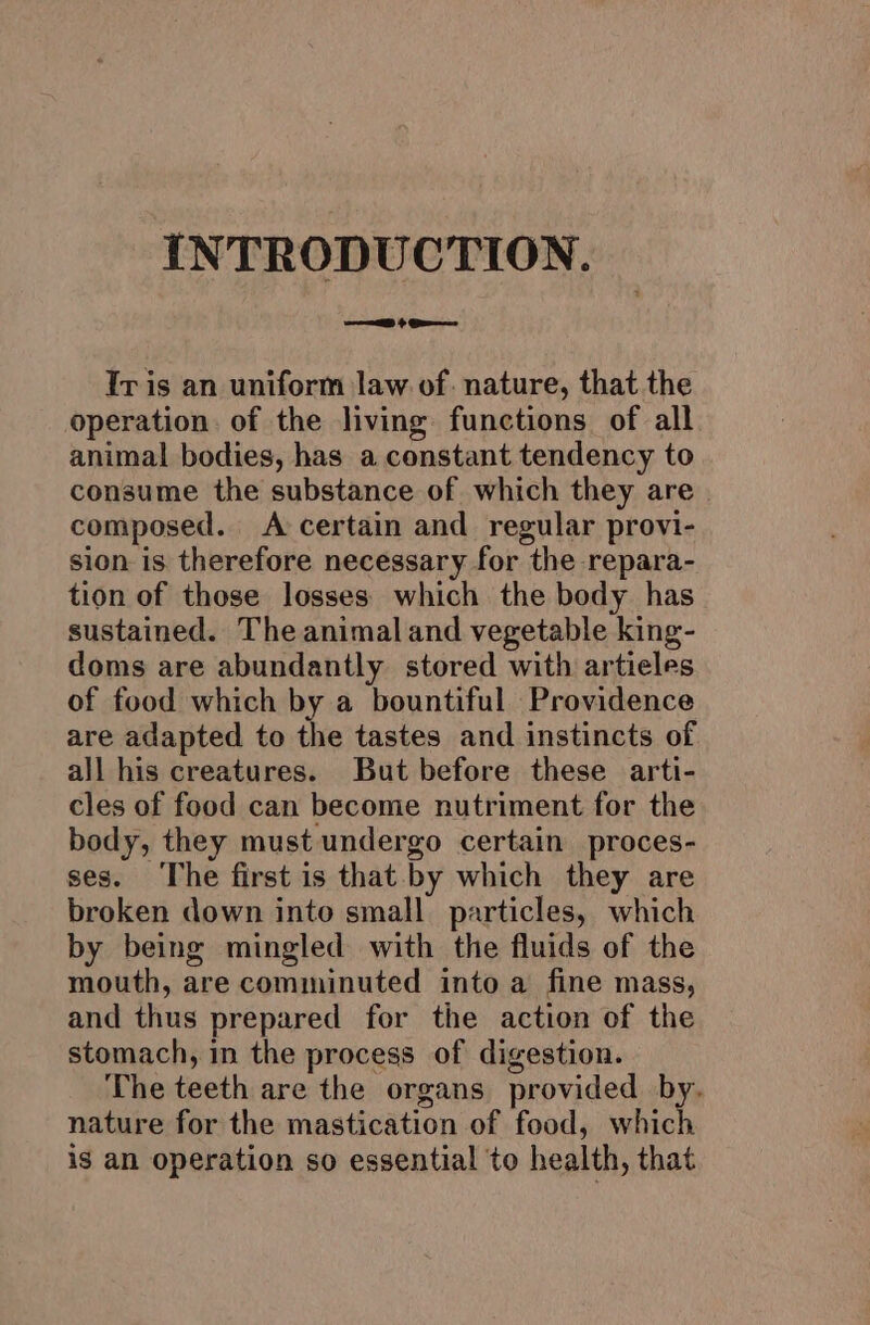 INTRODUCTION. Tris an uniform law of: nature, that the operation. of the living functions of all animal bodies, has a constant tendency to consume the substance of which they are composed. A certain and regular provi- sion is therefore necessary for the repara- tion of those losses which the body has sustained. The animal and vegetable king- doms are abundantly stored with artieles of food which by a bountiful Providence are adapted to the tastes and instincts of all his creatures. But before these arti- cles of food can become nutriment for the body, they must undergo certain proces- ses. The first is that by which they are broken down into small particles, which by being mingled with the fluids of the mouth, are comminuted into a fine mass, and thus prepared for the action of the stomach, in the process of digestion. The teeth are the organs provided by. nature for the mastication of food, which ig an operation so essential ‘to health, that