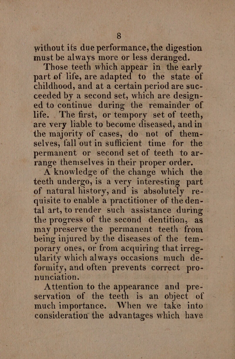 without its due performance, the digestion must be always more or less deranged. Those teeth which appear in the early part of life, are adapted to the state of childhood, and at a certain period are suc- . ceeded by a second set, which are design- ed to continue during the remainder of life. . The first, or tempory set of teeth, are very liable to become diseased, and in ° the majority of cases, do not of them- selves, fall out in sufficient time for the permanent or second set of teeth to ar- range themselves in their proper order. A knowledge of the change which the teeth undergo, is a very interesting part of natural history, and is absolutely re- quisite to enable a practitioner of the den- tal art, to render such assistance during - the progress of the second dentition, as may preserve the permanent teeth from being injured by the diseases of the tem- porary ones, or from acquiring that irreg- ularity which always occasions much de- formity, and often prevents correct pro- nunciation. Attention to the appearance and _pre- servation of the teeth is an object of much importance. When we take into consideration the advantages which have