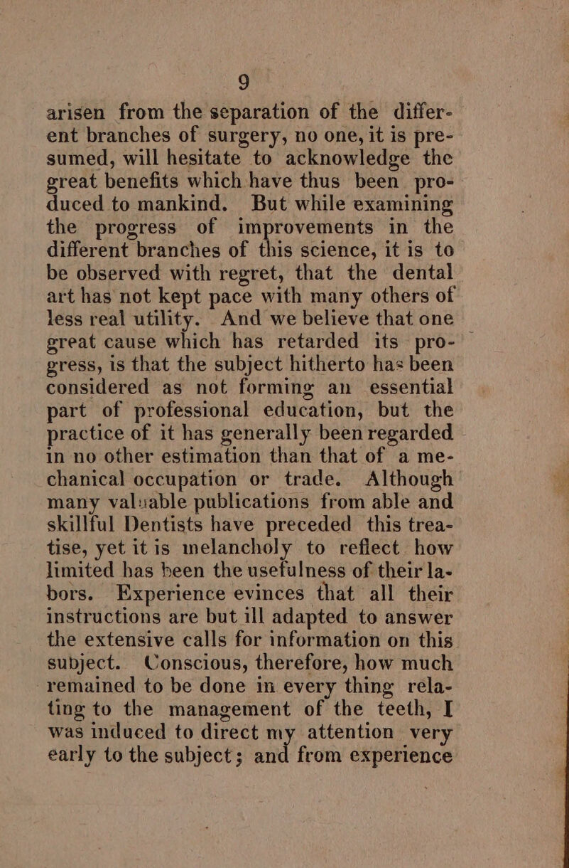arisen from the separation of the differ- ent branches of surgery, no one, it is pre- sumed, will hesitate to acknowledge the great benefits which have thus been. pro- duced to mankind. But while examining the progress of improvements in the different branches of this science, it is to. be observed with regret, that the dental art has not kept pace with many others of less real utility. And we believe that one great cause which has retarded its pro- — gress, 1s that the subject hitherto has been considered as not forming an essential part of professional education, but the practice of it has generally been regarded in no other estimation than that of a me- chanical occupation or trade. Although many valuable publications from able and skillful Dentists have preceded this trea- tise, yet itis melancholy to reflect how limited has been the usefulness of their la- bors. Experience evinces that all their instructions are but ill adapted to answer the extensive calls for information on this subject. Conscious, therefore, how much remained to be done in every thing rela- ting to the management of the teeth, I was induced to direct my attention very early to the subject; and from experience