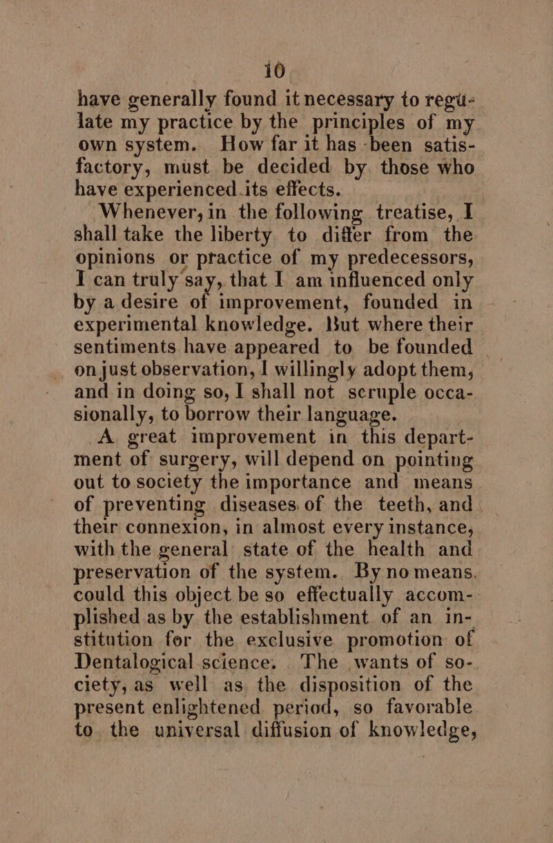 have generally found it necessary to regu- late my practice by the principles of my own system. How far it has -been satis- factory, must be decided by. those who have experienced its effects. Whenever; in the following treatise, I shall take the liberty to differ from the opinions or practice of my predecessors, IT can truly say, that I am influenced only by adesire of improvement, founded in experimental knowledge. but where their sentiments have appeared to be founded on just observation, | willingly adopt them, and in doing so, I shall not scruple occa- sionally, to borrow their language. A great improvement in this depart- ment of surgery, will depend on pointing out to society the importance and means of preventing diseases of the teeth, and. their connexion, in almost every instance, with the general state of the health and preservation of the system. By no means. could this object be so effectually accom- plished as by the establishment of an in- stitution for the exclusive promotion of Dentalogical science. The wants of so- ciety, as well as the disposition of the present enlightened period, so favorable to the universal diffusion of knowledge,