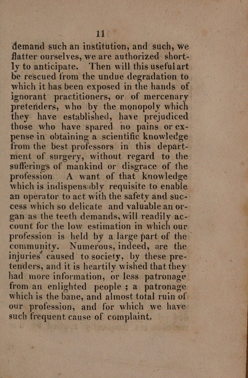 demand such an institution, and such, we flatter ourselves, we are authorized short- ly to anticipate. Then will this useful art be rescued trom the undue degradation to which it has been exposed in the hands of ignorant practitioners, or of mercenary pretenders, who by the monopoly which they have established, have prejudiced those who have spared no pains or ex- pense in obtaining a scientific knowledge from the best professors in this depart- ment of surgery, without regard to the sufferings of mankind or disgrace of the profession. A want of that knowledge which is indispensably requisite to enable an operator to act with the safety and suc- cess which so delicate and valuable an or- gan as the teeth demands, will readily ac- count for the low estimation in which our profession is held by a large part of the— community. Numerous, indeed, are the injuries caused to society, by these pre- tenders, and it is heartily wished that they had more information, or less patronage from an enlighted people ; a patronage which is the bane, and almost total ruin of our profession, and for which we have such frequent cause of complaint.