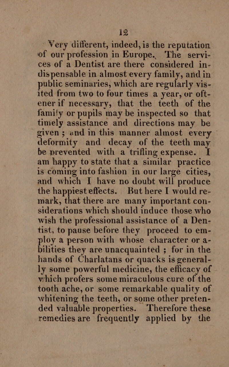 Very different, indeed, is the reputation of our profession in Europe.. The servi- ces of a Dentist are there considered in- dispensable in almost every family, and in public seminaries, which are regularly vis- ited from two to four times a year, or oft- ener if necessary, that the teeth of the family or pupils may be inspected so that timely assistance and directions may be given; and in this manner almost every deformity and decay of the teeth may be prevented with a trifling expense. [ am happy to state that a similar practice is coming into fashion in our large cities, and which I have no doubt will produce the happiest effects. But here I would re- mark, that there are many important con- siderations which should induce those who wish the professional assistance of a Den- tist, to pause before they proceed to em- ploy a person with whose character or a- bilities they are unacquainted ; for in the hands of Charlatans or quacks is general- ly some powerful medicine, the efficacy of which profers some miraculous cure of the tooth ache, or some remarkable quality of whitening the teeth, or some other preten- ded valuable properties. ‘Therefore these remedies are frequently applied by the