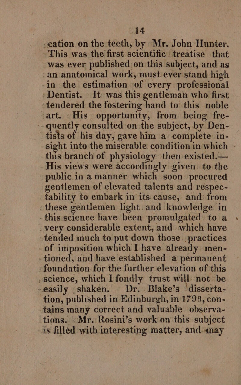 cation on the teeth, by Mr. John Hunter. This was the first scientific treatise that was ever published on this subject, and as -an anatomical work, must ever stand high in the estimation of every professional ‘Dentist. It was this gentleman who first tendered the fostering hand to this noble art. His opportunity, from being fre- quently consulted on ‘the subject, by. Den- tists of his day, gave him a complete in- sight into the miserable condition in which - this branch of physiology then existed.— His views were accordingly given to the public in a manner which soon procured gentlemen of elevated talents and respec- ' tability to embark in its cause, and: from these gentlemen light. and knowledge in - this science have been promulgated to a _ very considerable extent, and which have tended much to put down those practices - of imposition which I have already men- - tioned, and have established a permanent foundation for the further elevation of this science, which I fondly trust will not’ be -easily .shaken. Dr. Blake’s ‘disserta- tion, published in Edinburgh, in 1798, con- tains many correct and valuable observa- tions. -Mr. Rosini’s work on this subject is filled with interesting matter, and snay