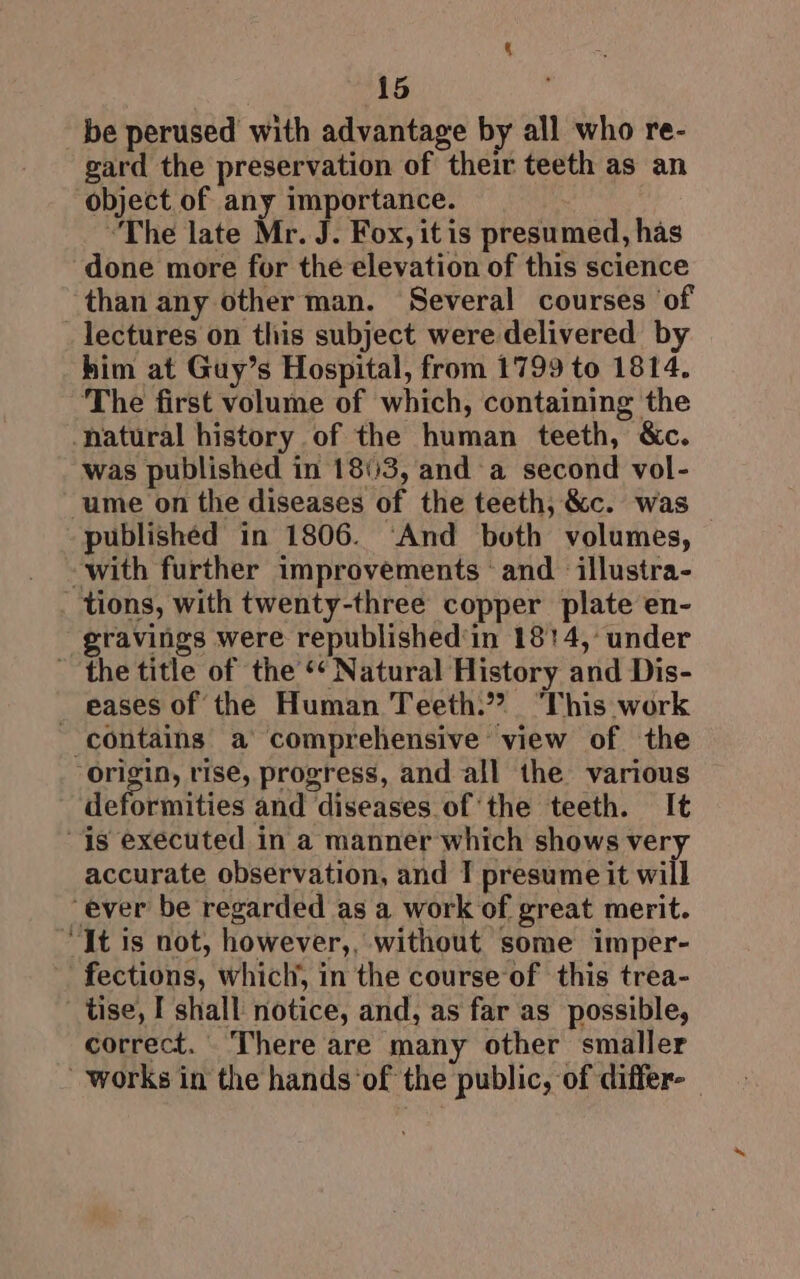 q 15 gard the preservation of their teeth as an object of any importance. : “The late Mr. J. Fox, itis presumed, has than any other man. Several courses of him at Guy’s Hospital, from 1799 to 1814. The first volume of which, containing the was published in 18113, and a second vol- published in 1806. ‘And both volumes, gravings were republished'in 1814, under eases of the Human Teeth.”? “This work deformities and diseases ofthe teeth. It accurate observation, and I presume it will correct. There are many other smaller