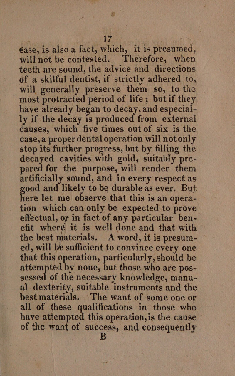 éase, is also a fact, which, it is presumed, will not be contested. Therefore, when teeth are sound, the advice and directions of a skilful dentist, if strictly adhered to, will generally preserve them so, to the most protracted period of life; butif they have already began to decay, and especial- ly if the decay is produced from external Causes, which five times out of six is the case, a proper dental operation will not only stop its further progress, but by filling the decayed cavities with gold, suitably pre- pared for the purpose, will render them artificially sound, and in every respect as good and likely to be durable as ever. But here let me observe that this is an opera- tion which can only be expected to prove effectual, or in fact of any particular ben- efit wher¢ it is well done and that with the best materials. A word, it is presum- ed, will be sufficient to convince every one that this operation, particularly, should be attempted by none, but those who are pos- sessed of the necessary knowledge, manu- al dexterity, suitable instruments and the best materials. ‘The want of some one or all of these qualifications in those who have attempted this operation,is the cause of the want of BUPeeny) and consequently