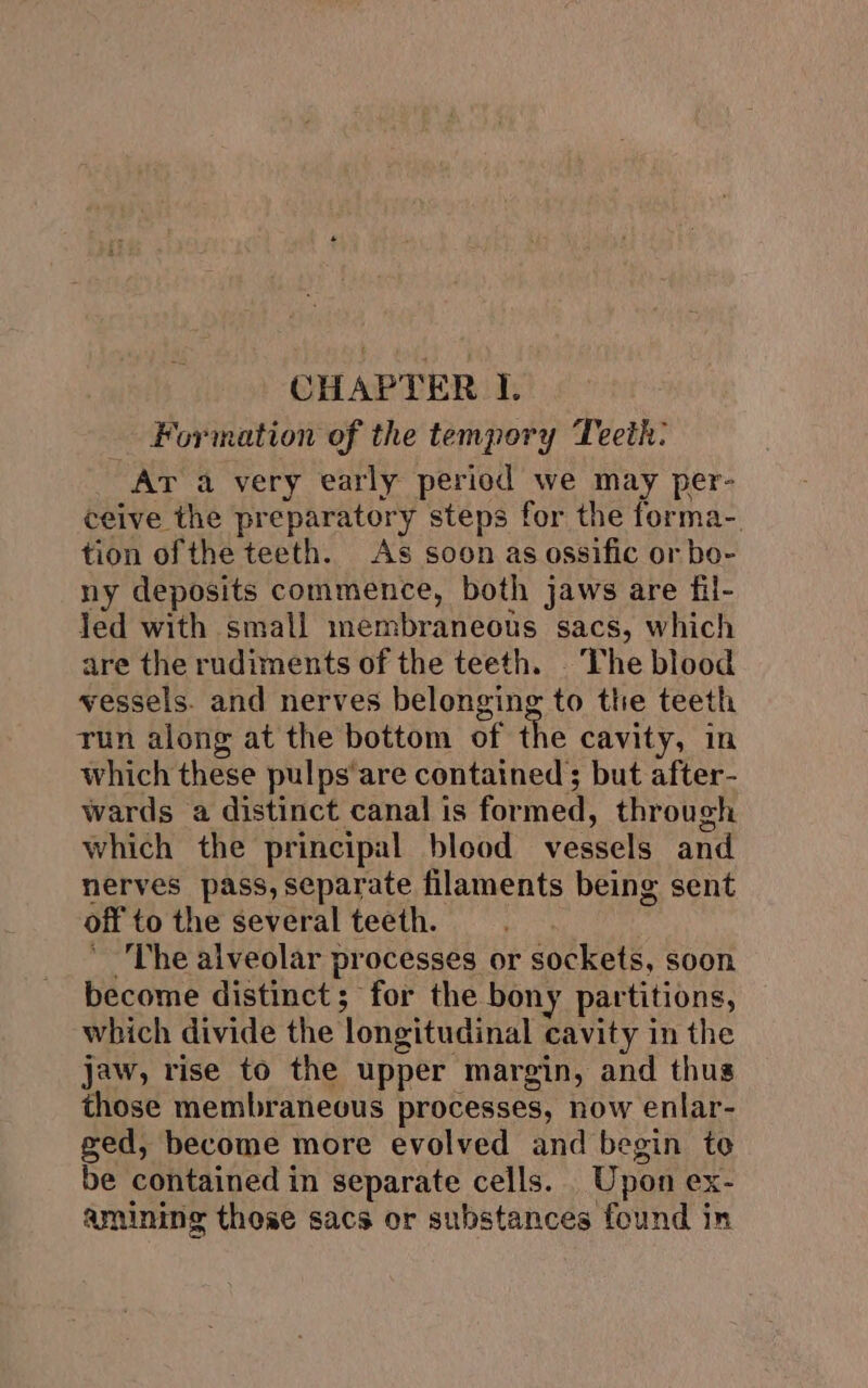 CHAPTER I. Formation of the tempory Teeth: Ar a very early period we may per- ceive the preparatory steps for the forma-. tion ofthe teeth. As soon as ossific or bo- ny deposits commence, both jaws are fil- Jed with small membraneous sacs, which are the rudiments of the teeth. The blood vessels. and nerves belonging to the teeth run along at the bottom of the cavity, in which these pulps'are contained; but after- wards a distinct canal is formed, through which the principal blood vessels and nerves pass, separate filaments being sent off to the several teeth. The alveolar processes or sockets, soon become distinct; for the bony partitions, which divide the longitudinal cavity in the jaw, rise to the upper margin, and thus those membraneous processes, now enlar- ged, become more evolved and begin to be contained in separate cells. _ Upon ex- amining these sacs or substances found in