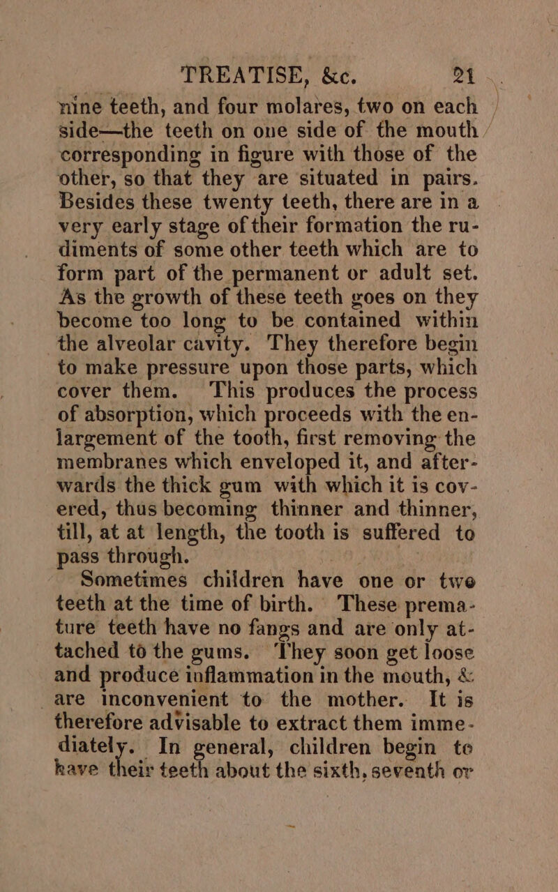mine teeth, and four molares, two on each | side—the teeth on one side of the mouth corresponding in figure with those of the other, so that they are situated in pairs. Besides these twenty teeth, there are in a very early stage of their formation the ru- diments of some other teeth which are to form part of the permanent or adult set. As the growth of these teeth goes on they become too long to be contained within the alveolar cavity. They therefore begin to make pressure upon those parts, which cover them. This produces the process of absorption, which proceeds with the en- largement of the tooth, first removing the membranes which enveloped it, and after- wards the thick gum with which it is cov- ered, thus becoming thinner and thinner, till, at at length, the tooth is suffered to pass through. ) Sometimes children have one or twe teeth at the time of birth. These prema- ture teeth have no fangs and are only at- tached t6 the gums. ‘They soon get loose and produce inflammation in the mouth, &amp; are inconvenient to the mother. It is therefore advisable to extract them imme- diately. In general, children begin te have their teeth about the sixth, seventh or