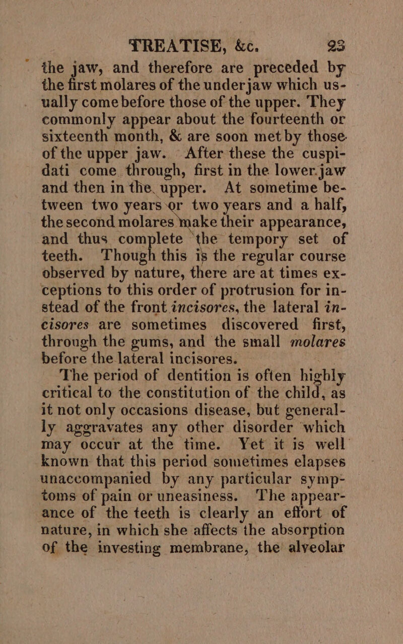 the jaw, and therefore are preceded by the first molares of the underjaw which us- - ually come before those of the upper. They commonly appear about the fourteenth or sixteenth month, &amp; are soon met by those. of the upper jaw. After these the cuspi- dati come. through, first in the lower.jaw and then in the. upper. At sometime be- tween two years or two years and a half, the second nOkaes Make their appearance, and thus complete ‘the tempory set of teeth. Though this is the regular course observed by nature, there are at times ex- ceptions to this order of protrusion for in- stead of the front incisores, the lateral in- cisores are sometimes discovered first, through the gums, and the small molares before the lateral incisores. | The period of dentition is often highly critical to the constitution of the child, as it not only occasions disease, but general- ly aggravates any other disorder which may occur at the time. Yet it is well known that this period sometimes elapses unaccompanied by any particular symp- toms of pain or uneasiness. The appear- ance of the teeth is clearly an effort of nature, in which she affects the absorption of the investing membrane, the alveolar