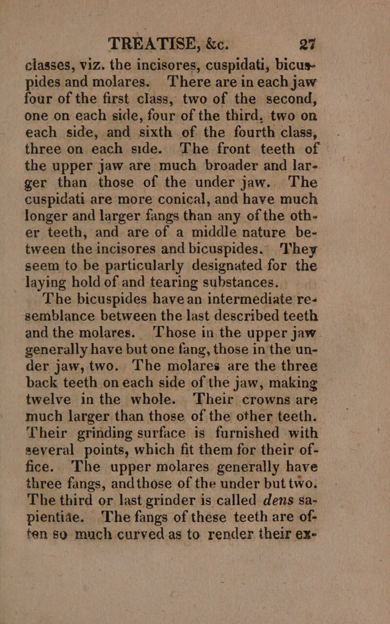 classes, viz. the incisores, cuspidati, bicus pides and molares. There are in each jaw four of the first class, two of the second, one on each side, four of the third. two on each side, and sixth of the fourth class, three on each side. The front teeth of the upper jaw are much broader and lar- ger than those of the under jaw. The cuspidati are more conical, and have much longer and larger fangs than any of the oth- er teeth, and are of a middle nature be- tween the incisores and bicuspides.. They seem to be particularly designated for the _ laying hold of. and tearing substances. _ The bicuspides have an intermediate re- semblance between the last described teeth and the molares.. Those in. the upper jaw generally have but one fang, those in the un- der jaw, two. The molares are the three back teeth on each side of the jaw, making twelve inthe whole. Their crowns are much larger than those of the other teeth. Their grinding surface is furnished with several points, which fit them for their of- fice. The upper molares generally have three fangs, andthose of the under but two. The third or last grinder is called dens sa- pientiae. The fangs of these teeth are of- ten so much curved as to render their ex-