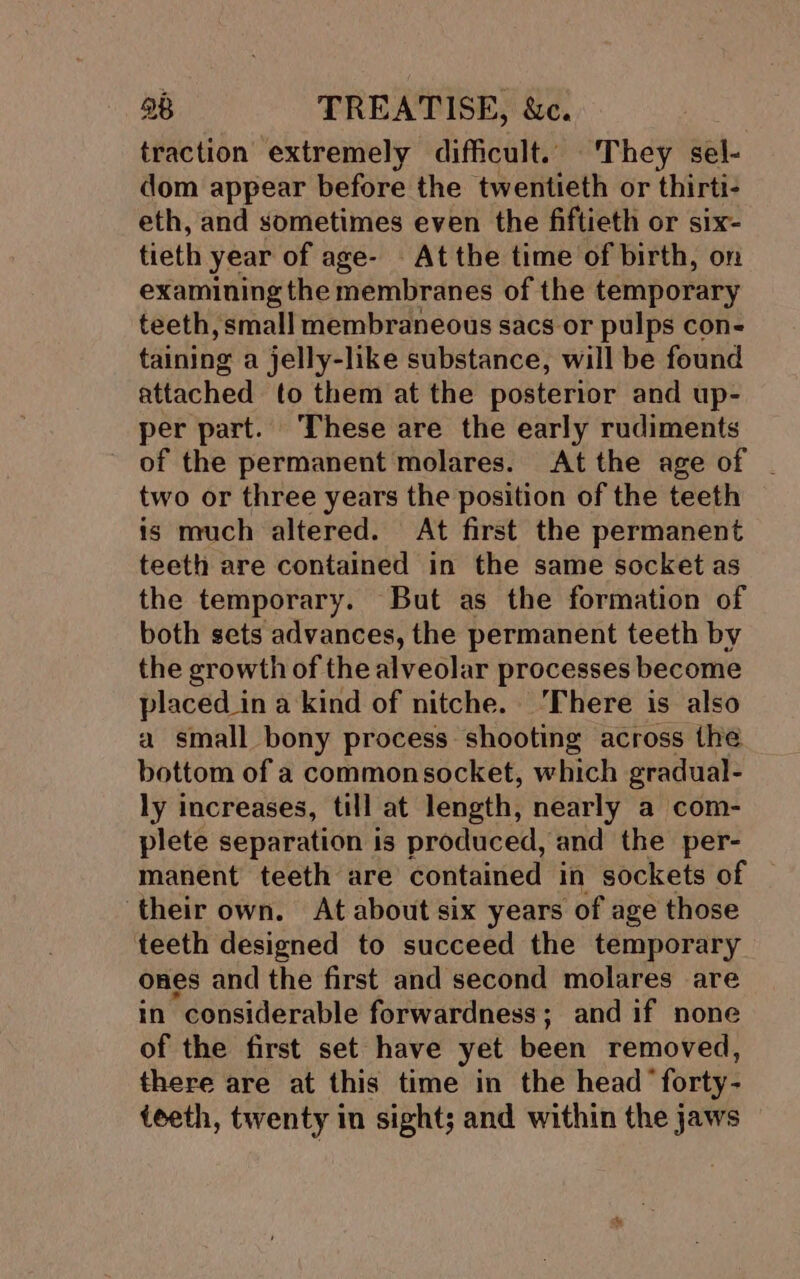 traction extremely difficult. They sel- dom appear before the twentieth or thirti- eth, and sometimes even the fiftieth or six- tieth year of age- At the time of birth, on examining the membranes of the temporary teeth, small membraneous sacs or pulps con- taining a jelly-like substance, will be found attached to them at the posterior and up- per part. These are the early rudiments of the permanent molares. At the age of | two or three years the position of the teeth is much altered. At first the permanent teeth are contained in the same socket as the temporary. But as the formation of both sets advances, the permanent teeth by the growth of the alveolar processes become placed _in a kind of nitche. ‘There is also a small bony process shooting across the bottom of a commonsocket, which gradual- ly increases, till at length, nearly a com- plete separation is produced, and the per- manent teeth are contained in sockets of their own. At about six years of age those teeth designed to succeed the temporary ones and the first and second molares are in considerable forwardness; and if none of the first set have yet been removed, there are at this time in the head “forty- teeth, twenty in sight; and within the jaws