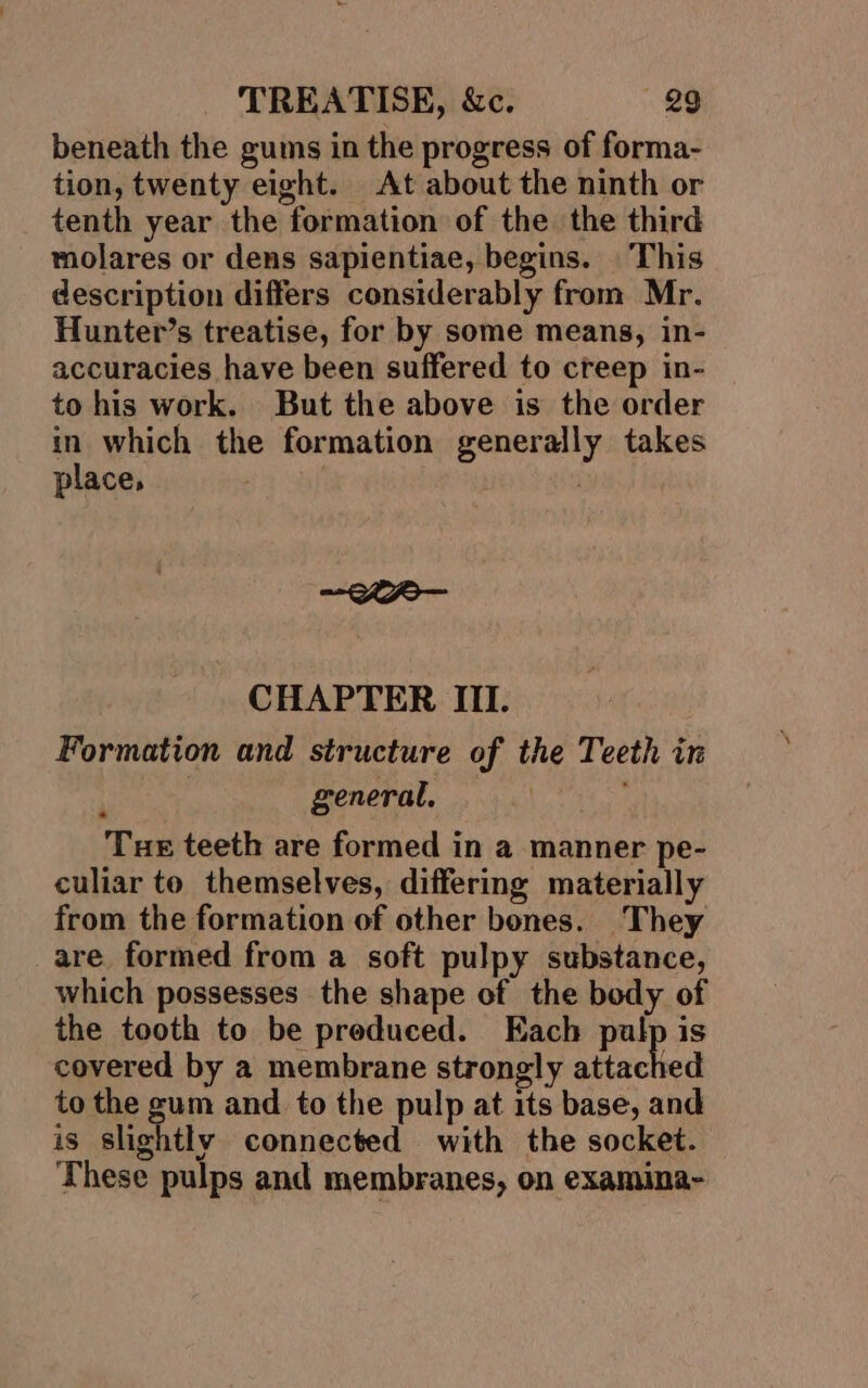 beneath the gums in the progress of forma- tion, twenty eight. At about the ninth or tenth year the formation of the the third molares or dens sapientiae, begins. This description differs considerably from Mr. Hunter’s treatise, for by some means, in- accuracies have been suffered to creep in- to his work. But the above is the order in which the formation generally takes place, . ~@eee— CHAPTER III. Formation and structure of the Teeth in ; general, Tue teeth are formed in a manner pe- culiar to themselves, differing materially from the formation of other bones. They are formed from a soft pulpy substance, which possesses the shape of the body of the tooth to be preduced. Each palp is covered by a membrane strongly attached to the gum and to the pulp at its base, and is slightly connected with the socket. These pulps and membranes, on examima-