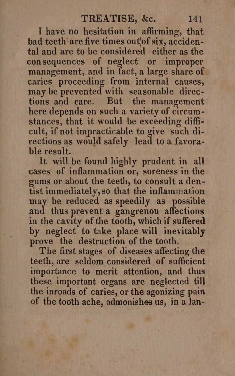 I have no hesitation in affirming, that bad teeth‘are five times outiof six, acciden- tal and are to be considered either as the consequences of neglect or improper management, and in fact, a large share of caries proceeding from internal causes, may be prevented with seasonable direc- tions and care. But the management here depends on such a variety of circum- stances, that it would be exceeding diffi- cult, if not impracticable to give such di- rections as would safely lead to a favora- ble result. - It will be found highly prudent in all cases of inflammation or, soreness in the gums or about the teeth, to consult a den- tist immediately, so that the inflammation may be reduced as speedily as possible and thus prevent a gangrenou affections in the cavity of the tooth, which if suffered by neglect to take place will inevitably prove the destruction of the tooth. The first stages of diseases affecting the teeth, are seldom considered of sufficient importance to merit attention, and thus these important organs are neglected till the inroads of caries, or the agonizing pain of the tooth ache, admonishes us, in a lan-