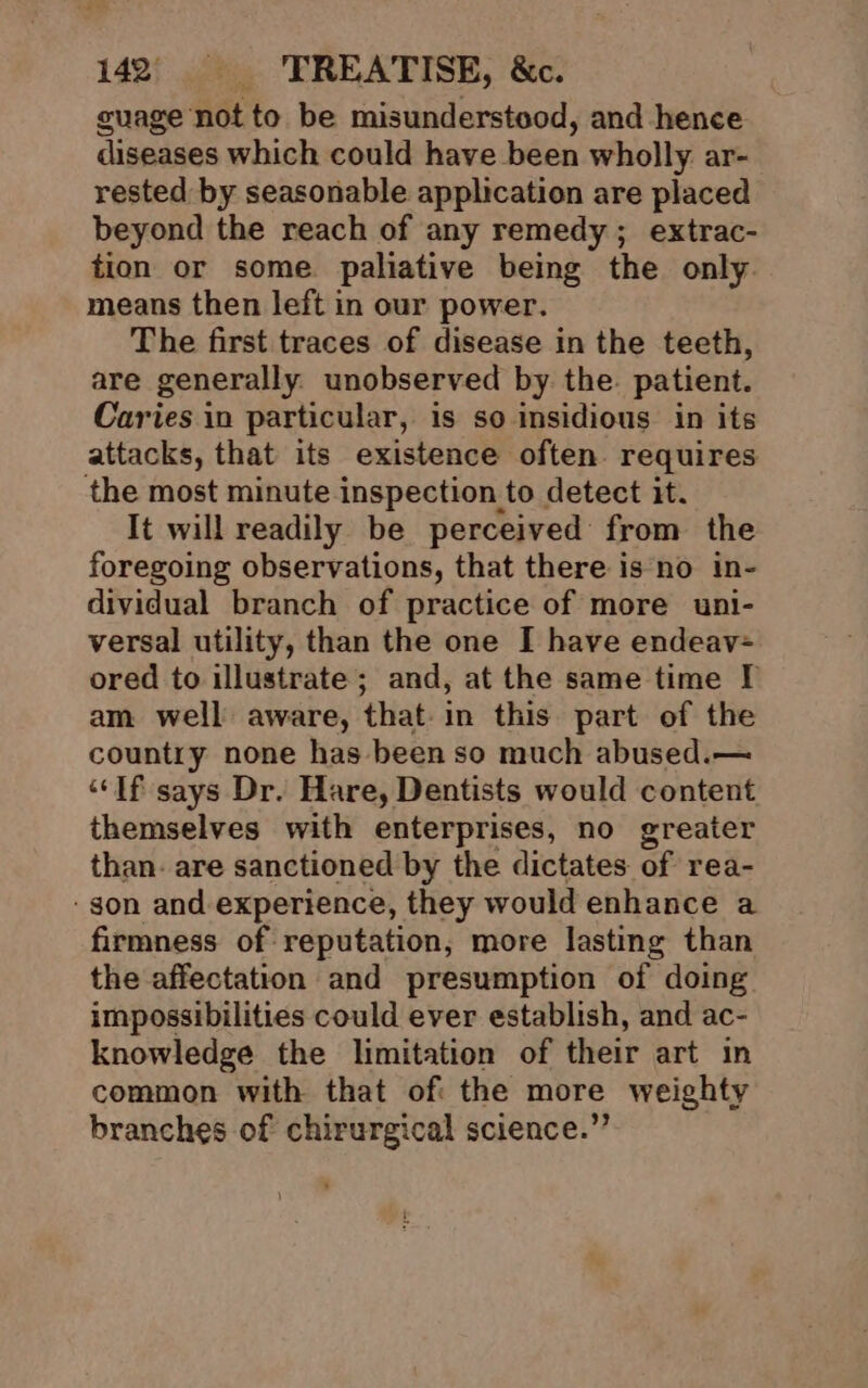 guage not to be misunderstood, and hence diseases which could have been wholly ar- rested by seasonable application are placed beyond the reach of any remedy; extrac- tion or some paliative being the only. means then left in our power. The first traces of disease in the teeth, are generally unobserved by. the. patient. Caries in particular, is so insidious in its attacks, that its existence often. requires the most minute inspection to detect it. It will readily be perceived from the foregoing observations, that there is no in- dividual branch of practice of more uni- versal utility, than the one I have endeav- ored to illustrate; and, at the same time I am well aware, that-in this part of the country none has been so much abused.— “If says Dr. Hare, Dentists would content themselves with enterprises, no greater than: are sanctioned by the dictates of rea- ‘gon and experience, they would enhance a firmness of reputation, more lasting than the affectation and presumption of doing impossibilities could ever establish, and ac- knowledge the limitation of their art in common with that of the more weighty branches of chirurgical science.”
