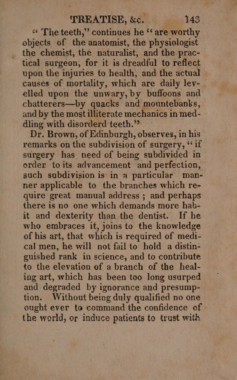 ‘¢ The teeth,” continues he ‘‘ are worthy objects of the anatomist, the physiologist the chemist, the naturalist, and the prac- tical surgeon, for it is dreadful to reflect upon the injuries to health, and the actual causes of mortality, which are daily lev- elled upon the unwary, by buffoons and chatterers—by quacks and mountebanks, and by the most illiterate mechanics in med- dling with disorderd teeth.” Dr. Brown, of Edinburgh, observes, in his remarks on the subdivision of surgery, ‘‘if surgery has need of being subdivided in order toits advancement and perfection, such subdivision is in a particular man- ner applicable to the branches which re- quire great manual address ; and perhaps there is no one which demands more hab- it and dexterity than the dentist. If he who embraces it, joins to the knowledge of his art, that which is required of medi- cal men, he will not fail to hold a distin- guished rank in science, and to contribute to the elevation of a branch of the heal- ing art, which has been too long usurped and degraded by ignorance and presump- tion. Without being duly qualified no one ought ever to command the confidence of the world, or induce patients to trust with