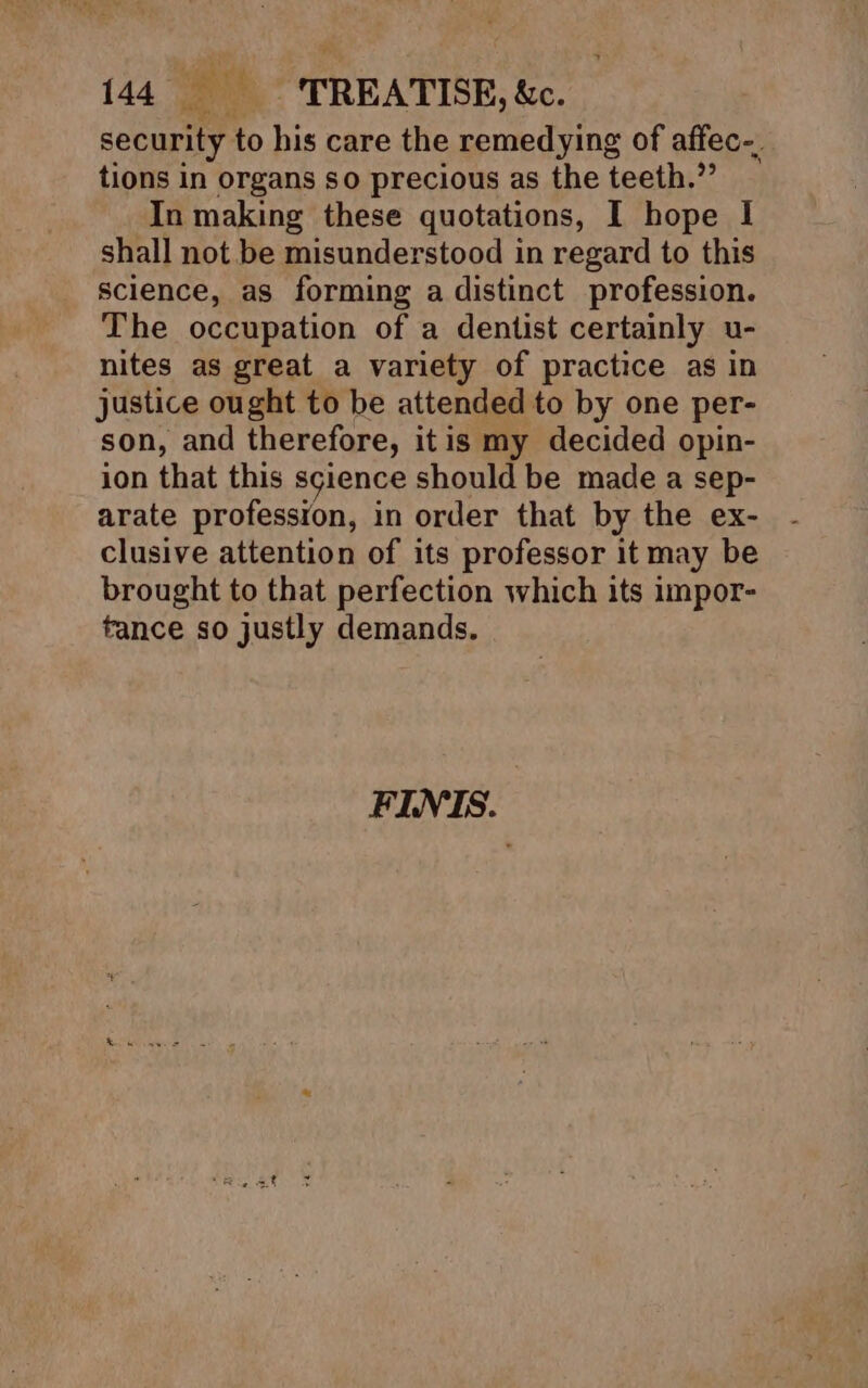 security to his care the remedying of affec-. tions in organs so precious as the teeth.”’ In making these quotations, I hope I shall not be misunderstood in regard to this science, as forming a distinct profession. The occupation of a dentist certainly u- nites as great a variety of practice as in justice ought to be attended to by one per- son, and therefore, itis my decided opin- ion that this science should be made a sep- arate profession, in order that by the ex- clusive attention of its professor it may be brought to that perfection which its impor- tance so justly demands. FINIS.
