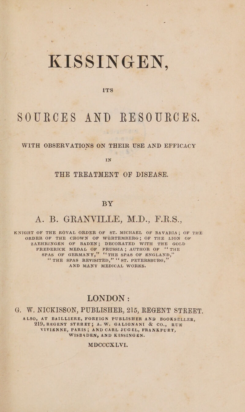 + KISSINGEN, ITS SOURCES AND RESOURCES. WITH OBSERVATIONS ON THEIR USE AND EFFICACY IN THE TREATMENT OF DISEASE. BY A. B.. GRANVILDE, M.D.; F-E.S., KNIGHT OF THE ROVAL ORDER OF ST. MICHAEL OF BAVARIA; OF THE ORDER OF THE CROWN OF WURTEMBERG; OF THE LION OF ZAEHRINGEN OF BADEN; DECORATED WITH THE GOLD FREDERICK MEDAL OF PRUSSIA; AUTHOR OF 6“ THE SPAS OF GERMANY,” ‘‘THE SPAS OF ENGLAND,” ‘(THE SPAS REVISITED,” ‘‘ ST. PETERSBURG,” AND MANY MEDICAL WORKS. LONDON : G. W. NICKISSON, PUBLISHER, 215, REGENT STREET. ALSO, AT BAILLIERE, FOREIGN PUBLISHER AND BOOKSELLER, 219, REGENT STRRET; A. W. GALIGNANI & CO., RUE VIVIENNE, PARIS; AND CARL JUGEL, FRANKFURT, WISBADEN, AND KISSINGEN. MDCCCXLVI.