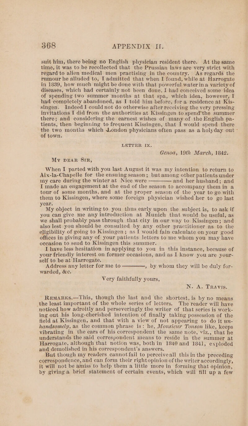 suit him, there being no English physician resident there. At the same time, it was to be recollected that the Prussian laws are very strict with regard to alien medical men practising in the country. As regards the rumour he alluded to, I admitted that when I found, while at Harrogate in 1839, how much might be done with that powerful water ina variety of diseases, which had certainly not been done, I had conceived some idea of spending two summer months at that spa, which idea, however; I had completely abandoned, as I told him before, for a residence at Kis- singen. Indeed I couldnot do otherwise after receiving the very pressing invitations I did from the authorities at Kissingen to spend*the summer there; and considering the earnest wishes of many of the English pa- tients, then beginning to frequent Kissingen, that I would spend there the two months which London physicians often pass as a holyday out - of town. LETTER Ix, Genoa, 19th March, 1842. My DEAR SIR, When I parted with you last August it was my intention to return to Aix-la-Chapelle for the ensuing season; but among other patients under my care during the winter at Nice were ————— and her husband; and I made an engagement at the end of the season to accompany them in a tour of some months, and at the proper season of the year to go with them to Kissingen, where some foreign physician wished her to go last ear. : My object in writing to you thus early upon the subject is, to ask if you can give me any introduction at Munich that would be useful, as we shall probably pass through that city in our way to Kissingen; and also lest you should be consulted by any other practitioner as to the eligibility of going to Kissingen; as I would fain calculate on your good offices in giving any of your patients letters to me whom you may have occasion to send to Kissingen this summer. I have less hesitation in applying to you in this instance, because of your friendly interest on former occasions, and as I know you are your- self to be at Harrogate. Address any letter for me to —————, by whom they will be duly for- warded, &c. Very faithfully yours, N. A, Travis. RemMARKS.—This, though the last and the shortest, is by no means the least important of the whole series of letters. The reader will have noticed how adroitly and perseveringly the writer of that series is work- ing out his long-cherished intention of finally taking possession of the field at Kissingen, and that with a view of not appearing to do it wn- handsomely, as the common phrase is: he, Monsiewr Tonson like, keeps vibrating in the ears of his correspondent the same note, viz., that he understands the said correspondent means to reside in the summer at Harrogate, although that notion was, bothin 1840 and 1841, exploded and demolished in his correspondent’s answers. But though my readers cannot fail to perceiveall thisin the preceding correspondence, and can form their right opinion of the writer accordingly, it will not be amiss to help them a little more in forming that opinion, by giving a brief statement of certain events, which will fill up a few