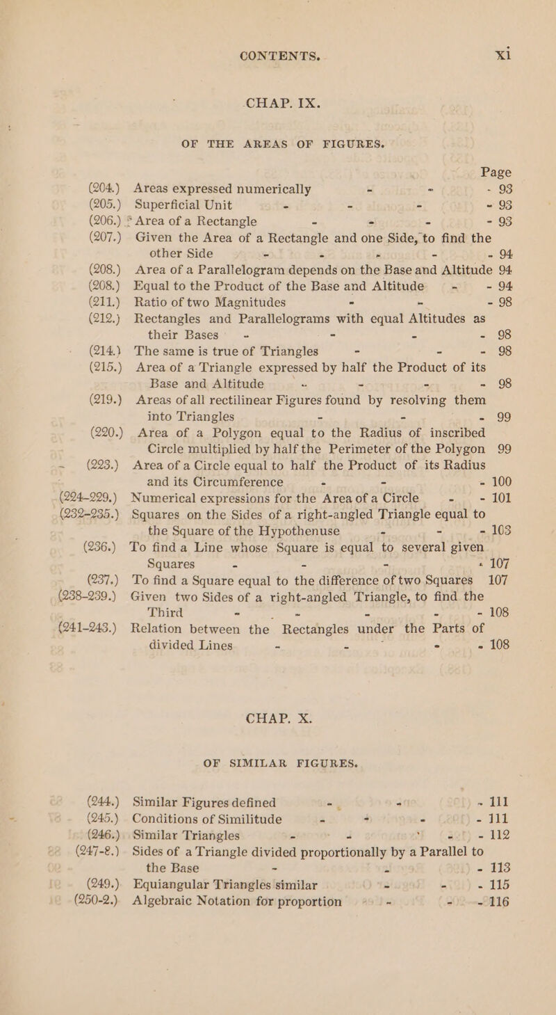 (204.) (205.) (206.) (207.) (208.) (208.) (211.) (212.) (214.) (215.) (219.) (220.) ~ (223.) (224-299, ) (232-935.) (236.) (237.) (238-239.) (241-243. ) (244.) (245.) (246.) (247-8.) (249.) (250-2.) CONTENTS. Xl -CHAP. IX. OF THE AREAS OF FIGURES. Page Areas expressed numerically - ~ - 93 Superficial Unit - - - ~ 93 * Area of a Rectangle - - = - 93 Given the Area of a Rectangle and one Side, to find the other Side - - » - - 94 Area of a Parallelogram depends on the Base and Altitude 94 Equal to the Product of the Base and Altitude - - 94 Ratio of two Magnitudes - - - 98 Rectangles and Parallelograms with equal Altitudes as their Bases’ + = - - 98 The same is true of Triangles - - - 98 Area of a Triangle expressed by half the Product of its Base and Altitude a - - - 98 Areas of all rectilinear Figures found by resolving them into Triangles - - - 99 Area of a Polygon equal to the Radius of inscribed Circle multiplied by half the Perimeter of the Polygon 99 Area of a Circle equal to half the Product of its Radius and its Circumference - - - 100 Numerical expressions for the Area of a Circle - - 101 Squares on the Sides of a right-angled Triangle equal to the Square of the Hypothenuse = - - 103 To find a Line whose Square is equal to several given Squares = = - « 107 To find a Square equal to the difference of two Squares 107 Given two Sides of a right-angled Triangle, to find the Third - ie = - - 108 Relation between the Rectangles under the Parts of divided Lines - - i - - 108 CHAP, X. OF SIMILAR FIGURES. Similar Figures defined -. - ~ lll Conditions of Similitude - 3 - - 111 Similar Triangles - pried : - - 112 Sides of a Triangle divided proportionally by a Parallel to the Base - Al - 113 Equiangular Triangles similar - - - 115 Algebraic Notation for proportion - - = 116