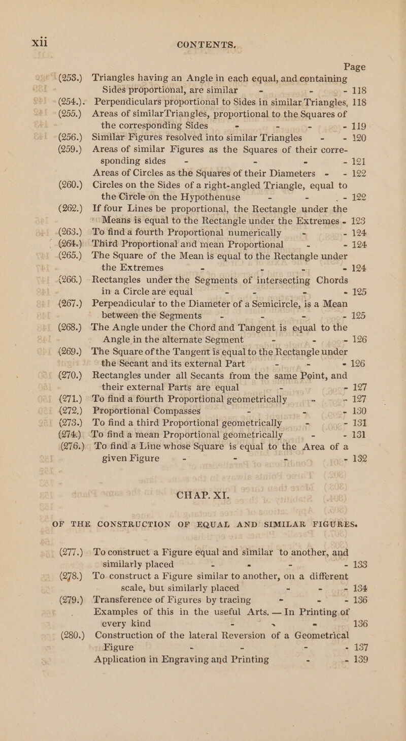 Xli (253.) (255.) (256.) (259.) (260.) (262.) (263.) (265.) (266.) (267.) (268.) (269.) (270.) (271.) (272.) (273.) (274) (276.) CONTENTS. Page Triangles having an Angle in each equal, and containing Sides proportional, are similar - - - 118 Perpendiculars proportional to Sides in similar Triangles, 118 Areas of similarTriangles, proportional to the Squares of the corresponding Sides - - - - 119 Similar Figures resolved into similar Triangles - - 120 Areas of similar Figures as the Squares of their corre- sponding sides - - - - 191 Areas of Circles as the Squares of their Diameters - - 122 Circles on the Sides of a right-angled Triangle, equal to the Circle on the Hypothenuse - - . = 122 If four Lines be proportional, the Rectangle under the ‘Means is equal to the Rectangle under the Extremes - 123 To find a fourth Proportional numerically - - 124 Third Proportional and mean Proportional = - 124 The Square of the Mean is equal to the Rectangle under the Extremes - = = - 124 Rectangles under the Segments of intersecting Chords in a Circle are equal - - - - 125 Perpendicular to the Diameter of a Semicircle, is a Mean between the Segments = - - 125 The Angle under the Chord and Tah sort is equal to the Angle in the alternate Segment - - - 126 The Square of the Tangent is equal to the Rectangle under the Secant and its external Part - - - 126 Rectangles under all Secants from the same Point, and their external Parts are equal - - 127 To find a fourth Proportional geometrically = - 127 Proportional Compasses - = - 130 To find a third Proportional geometrically - - 131 To find a mean Proportional geometrically - - 13] To find a Line whose Square is equal to the Area of a given Figure - - - - 132 CHAP. XI. (277.) (278.) (279.) (280.) To construct a Figure equal and similar to another, and similarly placed = » - - 133 To. construct a Figure similar to another, on a different scale, but similarly placed - - - 134 Transference of Figures by tracing - - - 136 Examples of this in the useful Arts. —In Printing of every kind - &gt; = 136 Construction of the lateral Reversion of a Geometrical Figure ~ - - - 137 Application in Engraving and Printing - - 139