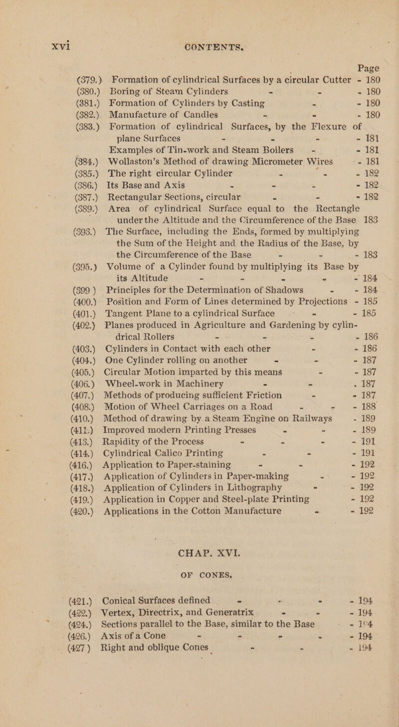 : Page (379.) Formation of cylindrical Surfaces by a circular Cutter - 180 (380.) Boring of Steam Cylinders - = - 180 (381.) Formation of Cylinders by Casting = - 180 (382.) Manufacture of Candles - - - 180 (383.) Formation of cylindrical Surfaces, by the Flexure of plane Surfaces - = - - 181 Examples of Tin-work and Steam Boilers — - - 181 (384.) Wollaston’s Method of drawing Micrometer Wires - 181 (385.) The right circular Cylinder . Ce - 182 (386.) Its Base and Axis - - - - 182 (387.) Rectangular Sections, circular = - = 182 (389.) Area of cylindrical Surface equal to the Rectangle underthe Altitude and the Circumference of the Base 183 (393.) The Surface, including the Ends, formed by multiplying the Sum of the Height and the Radius of the Base, by the Circumference of the Base - his - 183 (395.) Volume of a Cylinder found by multiplying its Base by its Altitude - - - © ~ 184 (399) Principles for the Determination of Shadows - - 184 (400.) Position and Form of Lines determined by Projections - 185 (401.) Tangent Plane to a cylindrical Surface - - 185 (402.) Planes produced in Agriculture and Gardening by cylin- drical Rollers ~ - - - 186 (403.) Cylinders in Contact with each other - - 186 (404.) One Cylinder rolling on another - - - 187 (405.) Circular Motion imparted by this means - - 187 (406.) Wheel-work in Machinery = _ 187 (407.) Methods of producing sufficient Friction - - 187 (408.) Motion of Wheel Carriages on a Road z e (= 188 (410.) Method of drawing by.a Steam Engine on Railways - 189 (411.) Improved modern Printing Presses - - - 189 (413.) Rapidity of the Process - - - - 191 (414.) Cylindrical Calico Printing = - - 191 (416.) Application to Paper-staining - - - 192 (417.) Application of Cylinders in Paper-making - - 192 (418.) Application of Cylinders in Lithography - - 192 (419.) Application in Copper and Steel-plate Printing - 192 (420.) Applications in the Cotton Manufacture - - 192 CHAP. XVI. OF CONES, (421.) Conical Surfaces defined - “ é - 194 (422.) Vertex, Directrix, and Generatrix - Ps - 194 (424.) Sections parallel to the Base, similar to the Base - 1°4 (426.) Axis of a Cone - - ° “ - 194 _ (427) Right and oblique Cones _ e - = 194