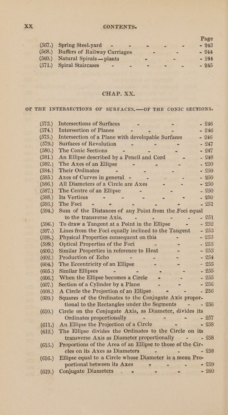 XxX (567.) (568.) (569.) (571) CONTENTS. Page Spring Steel-yard - - - = - = 243 Buffers of Railway Carriages - . - 244 Natural Spirals — plants - - - 244 Spiral Staircases - - - - - - 245 CHAP. XX. (573.) (574.) (575.) (579.) (580.) (581.) (582.) (585.) * (586.) ‘ (687.) (588.) (593.) (594..) (596.) (597.) (598.) (599.) (600.) (602.) (604.) (605.) (606.} (607.) (608.) (609.) (610.) (611.) (612.) (613.) (616.) (619.) Intersections of Surfaces = - - 246 Intersection of Planes - = - - 246 Intersection of a Plane with developable Surfaces = 246 ‘Surfaces of Revolution — - - - - 247 The Conic Sections - - - 247 An Ellipse described by a Pencil et Cord = - 248 The Axes of an Ellipse = - - - 250 Their Ordinates - - - - 250 Axes of Curves in general - = a - - 250 All Diameters of a Cirele are Axes “ - - 250 The Centre of an Ellipse ~ - - 250 Its Vertices - - ” - - - 250 The Foci - = = ~ - - 251 Sum of the Distances of any Point from the Foci equal to the transverse Axis. o - - - 251 To draw a Tangent at a Point in the Ellipse - = 252° Lines from the Foci equally inclined tothe Tangent ~- 253° Physical Properties consequent on this - - 253 Optical Properties of the Foci - - - 253 Similar Properties in reference to Heat - - 253 Production of Echo - - - - 254 The Eccentricity of an Ellipse - - - 255 Similar Ellipses - - - - - 255 When the Ellipse becomes a Circle + - - 255 Section of a Cylinder by a Plane - - - 256 A Circle the Projection of an Ellipse. - - - 256 Squares of the Ordinates to the Conjugate Axis propor- tional to the Rectangles under the Segments - - 256 Circle on the Conjugate Axis, as Diameter, divides its Ordinates proportionally - - - - 257 An Ellipse the Projection of a Circle = - 258 The Ellipse divides the Ordinates to the Circle on its transverse Axis as Diameter proportionally - - 258 Proportions of the Area of an Ellipse to those of the Cir- cles on its Axes as Diameters - = - 258 Ellipse equal to a Circle whose Diameter is a mean Pro- portional between its Axes ° - . - 259 Conjugate Diameters . -« pe &gt; - 260