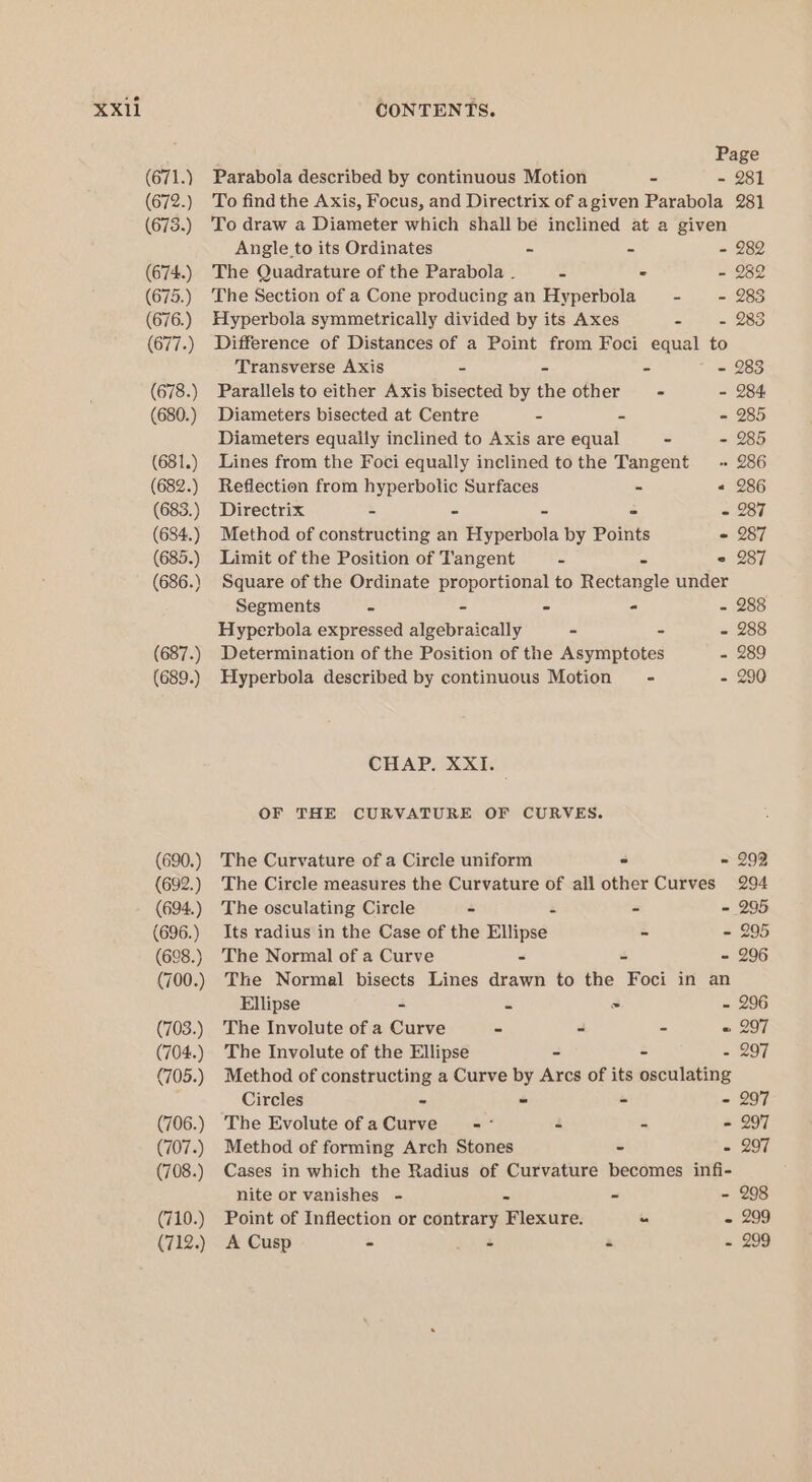 (671.) (672.) (673.) (674) (675.) (676.) (677.) (678.) (680.) (681.) (682.) (683.) (684.) (685.) (686.) (687.) (689.) (690.) (692.) (694.) (696.) (698.) (700.) (703.) (704.) (705.) (706.) (707.) (708.) (710.) (712.) Page Parabola described by continuous Motion - - 281 To find the Axis, Focus, and Directrix of agiven Parabola 281 To draw a Diameter which shall bé inclined at a given Angle to its Ordinates - - - 282 The Quadrature of the Parabola . : - - 282 The Section of a Cone producing an Hyperbola - - 283 Hyperbola symmetrically divided by its Axes - - 283 Difference of Distances of a Point from Foci equal to Transverse Axis - - - - 283 Parallels to either Axis bisected by the other - - 284: Diameters bisected at Centre ~ - - 285 Diameters equaily inclined to Axis are equal - - 285 Lines from the Foci equally inclined tothe Tangent ~ 286 Reflection from hyperbolic Surfaces - « 286 Directrix - - - - = 287 Method of constructing an Hyperbola by Points - 287 Limit of the Position of Tangent - - 2 287 Square of the Ordinate proportional to Rectangle under Segments - - - - - 288 Hyperbola expressed algebraically - - - 288 Determination of the Position of the Asymptotes - 289 Hyperbola described by continuous Motion’ - - 290 CHAP. XXI. OF THE CURVATURE OF CURVES. The Curvature of a Circle uniform ~ = 292 The Circle measures the Curvature of all other Curves 294 The osculating Circle - z - = 295 Its radius in the Case of the Ellipse - - 295 The Normal of a Curve - - - 296 The Normal bisects Lines drawn to the Foci in an Ellipse - = &gt; - 296 The Involute of a Curve - - - « 297 The Involute of the Ellipse - - - 297 Method of constructing a Curve by Arcs of its osculating Circles - - - - 297 The Evolute ofaCurve =~ - - - 297 Method of forming Arch Stones - - 297 Cases in which the Radius of Curvature becomes infi- nite or vanishes - - - - 298 Point of Inflection or contrary Flexure. “ « 299 A Cusp - - - - 299