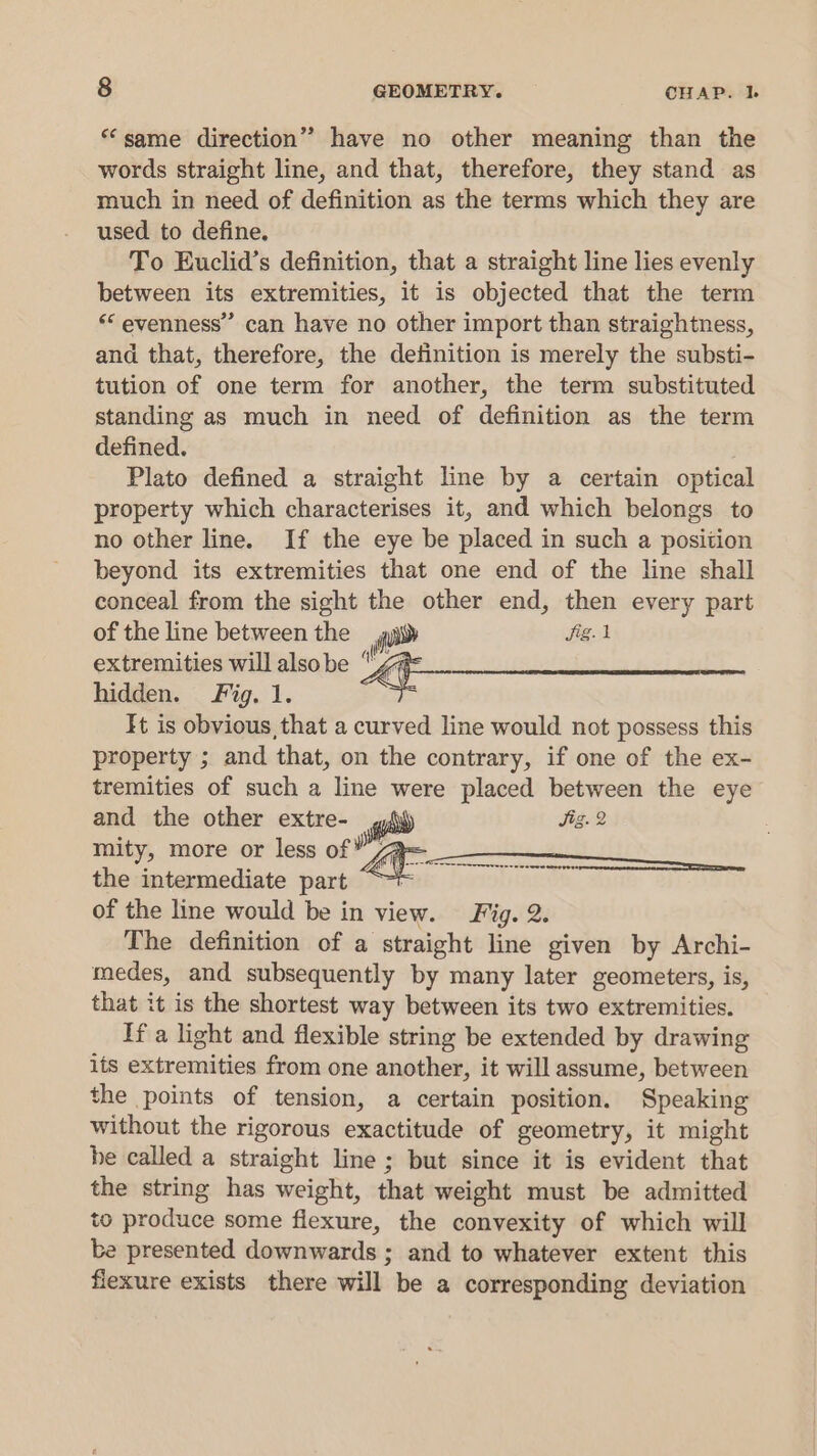 “same direction” have no other meaning than the words straight line, and that, therefore, they stand as much in need of definition as the terms which they are used to define. To Euclid’s definition, that a straight line lies evenly between its extremities, it is objected that the term “evenness” can have no other import than straightness, and that, therefore, the detinition is merely the substi- tution of one term for another, the term substituted standing as much in need of definition as the term defined. Plato defined a straight line by a certain optical property which characterises it, and which belongs to no other line. If the eye be placed in such a position beyond its extremities that one end of the line shall conceal from the sight the other end, then every part of the line between the oo fig. extremities will also be Wi: hidden. Fig. 1. It is obvious that a curved line would not possess this property ; and that, on the contrary, if one of the ex- tremities of such a line were placed between the eye and the other extre- ro) Jig. 2 mity, more or less of* an : the intermediate part “~t of the line would be in view. Fig. 2. The definition of a straight line given by Archi- medes, and subsequently by many later geometers, is, that it is the shortest way between its two extremities. If a light and flexible string be extended by drawing its extremities from one another, it will assume, between the points of tension, a certain position. Speaking without the rigorous exactitude of geometry, it might be called a straight line ; but since it is evident that the string has weight, that weight must be admitted to produce some flexure, the convexity of which will be presented downwards ; and to whatever extent this fiexure exists there will be a corresponding deviation