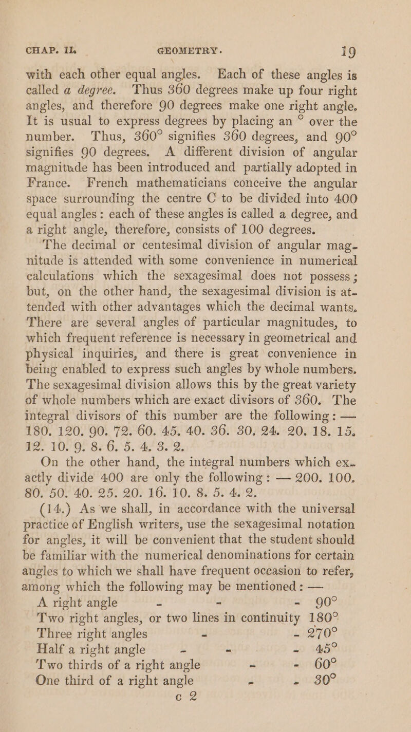 with each other equal angles. Each of these angles is called a degree. Thus 360 degrees make up four right angles, and therefore 90 degrees make one right angle, It is usual to express degrees by placing an ° over the number. Thus, 360° signifies 360 degrees, and 90° signifies 90 degrees. A different division of angular magnitude has been introduced and partially adopted in France. French mathematicians conceive the angular space surrounding the centre C to be divided into 400 equal angles: each of these angles is called a degree, and aright angle, therefore, consists of 100 degrees. The decimal or centesimal division of angular mag- nitude is attended with some convenience in numerical ealculations which the sexagesimal does not possess ; but, on the other hand, the sexagesimal division is at- tended with other advantages which the decimal wants, There are several angles of particular magnitudes, to which frequent reference is necessary in geometrical and. physical inquiries, and there is great convenience in being enabled to express such angles by whole numbers, The sexagesimal division allows this by the great variety of whole numbers which are exact divisors of 360. The integral divisors of this number are the following : — 180. 120. 90. 72. 60. 45. 40. 36. 30, 24. 20. 18. 15. 12? 10/9) 820.5. 423.2; On the other hand, the integral numbers which ex- actly divide 400 are only the following : — 200. 100, 80,50- 40°25. 20) 16.740. 8s 52 402, (14.) As we shall, in accordance with the universal practice ef English writers, use the sexagesimal notation for angles, it will be convenient that the student should be familiar with the numerical denominations for certain angles to which we shall have frequent occasion to refer, among which the following may be mentioned : — A right angle 2 - - 90° Two right angles, or two lines in continuity 180° Three right angles . L270? Half a right angle 2 - -~ 45° Two thirds of a right angle - - 60° One third of a right angle J base? 6-2