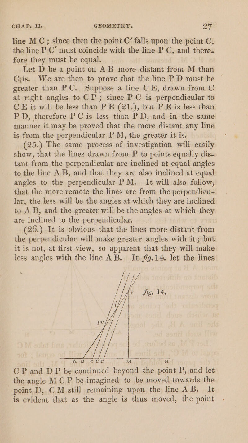 line M C;; since then the point C’ falls upon the point C, the line P C’ must coincide with the line P C, and there- fore they must be equal. Let D be a point on AB more distant from M than Czis. We are then to prove that the line P D must be greater than PC. Suppose a line C E, drawn from C at right angles to C P; since PC is perpendicular to C E it will be less than P E (21.), but P E is less than P D, therefore PC is less than P D, and in the same manner it may be proved that the more distant any line is from the perpendicular P M, the greater it is. (25.) The same process of investigation will easily show, that the lines drawn from P to points equally dis. tant from the perpendicular are inclined at equal angles to the line A B, and that they are also inclined at equal angles to the perpendicular P M. It-will also follow, that the more remote the lines are from the perpendicu- lar, the less will be the angles at which they are inclined to A B, and the greater will be the angles at which they are inclined to the perpendicular. (26.) It is obvious that the lines more distant from the perpendicular will make greater angles with it ; but it is not, at first view, so apparent that they will make less angles with the line AB. In fig. 14. let the lines CP and DP be continued beyond the point P, and let the angle MC P be imagined to be moved towards the point D, CM still remaining upon the line AB. It is evident that as the angle is thus moved, the point ‘